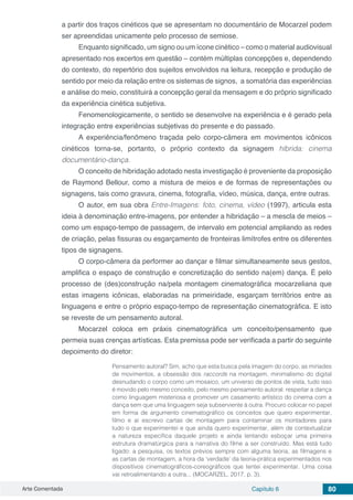 Arte Comentada Capítulo 6 80
a partir dos traços cinéticos que se apresentam no documentário de Mocarzel podem
ser apreendidas unicamente pelo processo de semiose.
Enquanto significado, um signo ou um ícone cinético – como o material audiovisual
apresentado nos excertos em questão – contém múltiplas concepções e, dependendo
do contexto, do repertório dos sujeitos envolvidos na leitura, recepção e produção de
sentido por meio da relação entre os sistemas de signos, a somatória das experiências
e análise do meio, constituirá a concepção geral da mensagem e do próprio significado
da experiência cinética subjetiva.
Fenomenologicamente, o sentido se desenvolve na experiência e é gerado pela
integração entre experiências subjetivas do presente e do passado.
A experiência/fenômeno traçada pelo corpo-câmera em movimentos icônicos
cinéticos torna-se, portanto, o próprio contexto da signagem híbrida: cinema
documentário-dança.
O conceito de hibridação adotado nesta investigação é proveniente da proposição
de Raymond Bellour, como a mistura de meios e de formas de representações ou
signagens, tais como gravura, cinema, fotografia, vídeo, música, dança, entre outras.
O autor, em sua obra Entre-Imagens: foto, cinema, vídeo (1997), articula esta
ideia à denominação entre-imagens, por entender a hibridação – a mescla de meios –
como um espaço-tempo de passagem, de intervalo em potencial ampliando as redes
de criação, pelas fissuras ou esgarçamento de fronteiras limítrofes entre os diferentes
tipos de signagens.
O corpo-câmera da performer ao dançar e filmar simultaneamente seus gestos,
amplifica o espaço de construção e concretização do sentido na(em) dança. É pelo
processo de (des)construção na/pela montagem cinematográfica mocarzeliana que
estas imagens icônicas, elaboradas na primeiridade, esgarçam territórios entre as
linguagens e entre o próprio espaço-tempo de representação cinematográfica. E isto
se reveste de um pensamento autoral.
Mocarzel coloca em práxis cinematográfica um conceito/pensamento que
permeia suas crenças artísticas. Esta premissa pode ser verificada a partir do seguinte
depoimento do diretor:
Pensamento autoral? Sim, acho que esta busca pela imagem do corpo, as miríades
de movimentos, a obsessão dos raccords na montagem, minimalismo do digital
desnudando o corpo como um mosaico, um universo de pontos de vista, tudo isso
é movido pelo mesmo conceito, pelo mesmo pensamento autoral: respeitar a dança
como linguagem misteriosa e promover um casamento artístico do cinema com a
dança sem que uma linguagem seja subserviente à outra. Procuro colocar no papel
em forma de argumento cinematográfico os conceitos que quero experimentar,
filmo e aí escrevo cartas de montagem para contaminar os montadores para
tudo o que experimentei e que ainda quero experimentar, além de contextualizar
a natureza específica daquele projeto e ainda tentando esboçar uma primeira
estrutura dramatúrgica para a narrativa do filme a ser construído. Mas está tudo
ligado: a pesquisa, os textos prévios sempre com alguma teoria, as filmagens e
as cartas de montagem, a hora da ‘verdade’ da teoria-prática experimentados nos
dispositivos cinematográficos-coreográficos que tentei experimentar. Uma coisa
vai retroalimentando a outra... (MOCARZEL, 2017, p. 3).
 