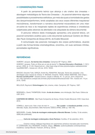 Arte Comentada Capítulo 6 81
4 | 	CONSIDERAÇÕES FINAIS
A partir do pensamento teórico que alicerça o ato criativo dos cineastas –
abordagem metodológica da Teoria dos Cineastas –, foi possível determinar algumas
possibilidades e procedimentos estilísticos, por meio dos quais a iconicidade dos gestos
dos dançarinos/performers, tendo acopladas aos seus corpos diferentes traquitanas/
microcâmeras, transformaram a narrativa documental mocarzeliana em uma mise-
en-scène do risco e do inesperado repleta de experiências cinéticas e cinestésicas
subjetivadas pelos alicerces da alteridade e da ubiquidade da câmera documental.
O percurso reflexivo desta investigação apresentou uma possível leitura, um
possível comentário analítico para a arte documental audiovisual Canteiro de Obras:
São Paulo Companhia de Dança (2010), de Evaldo Mocarzel.
A comunicação das possíveis mensagens dos corpos performáticos, atuando
a partir das formas-fendas cinematográficas, encontrou, em suas semioses infinitas,
porosidades significativas.
REFERÊNCIAS
AUMONT, Jacques. As teorias dos cineastas. Campinas-SP: Papirus, 2004.
AUMONT, Jacques. Pode um filme ser um ato de teoria? In: Revista Educação e Realidade. V. 33(1):
jan-jun, 2008. (p. 21-34). Disponível em: <http://seer.ufrgs.br/index.php/educaçãoe realidade/article/
view/6684/3997>. Acesso em: 28 mai. 2018, 18h00.
BAGGIO, Eduardo Tulio; GRAÇA, André Rui; PENAFRIA, Manuela. Teoria dos cineastas: uma
abordagem para a teoria do cinema. In: BAGGIO, Eduardo; TASSI, Rafael; MARTINS, Zeloi (Orgs.).
Revista Científica/FAP - Dossiê Cinema: criação e reflexão. No
. 12, jan-jun, 2015. Disponível
em:<http://periódicos.unespar.edu.br/index.php/revistacientifica/issue/view/ 109>. Acesso em: 14 jun.
2018, 12h00.
BELLOUR, Raymond. Entre-Imagens: foto, cinema, vídeo. Campinas, SP: Papirus, 1997.
BORDWELL, David; THOMPSON, Kristin. A arte do cinema: uma introdução. São Paulo: Editora da
USP, 2013.
CANTEIRO DE OBRAS - São Paulo Companhia de Dança. Diretor Evaldo Mocarzel. DVD. Casa Azul,
2010.
COMOLLI, Jean-Louis. Sob o risco do real. In: _______. Ver e poder – a inocência perdida: cinema,
televisão, ficção, documentário. Belo Horizonte: Editora UFMG, 2008. (p. 169-178).
MOCARZEL, Evaldo. Carta de montagem endereçada a Marcelo Moraes. Curitiba, 15 de outubro,
2008 [não publicada].
_______. Carta de montagem endereçada a Guta Pacheco. Curitiba, 27 de setembro, 2012.
_______. Cinema e dança: diálogos linguísticos em casamentos artísticos marcados pelo movimento.
In: LESNOVSKI, Ana; WOSNIAK, Cristiane. (Orgs.). Olhares: audiovisualidades contemporâneas
brasileiras. Campo Mourão: Fecilcam, 2016a (p. 33-54).
 