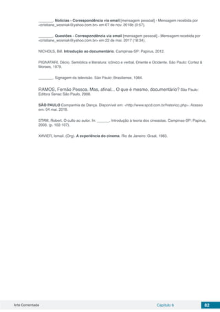 Arte Comentada Capítulo 6 82
_______. Notícias - Correspondência via email [mensagem pessoal] - Mensagem recebida por
<cristiane_wosniak@yahoo.com.br> em 07 de nov. 2016b (0:57).
_______. Questões - Correspondência via email [mensagem pessoal] - Mensagem recebida por
<cristiane_wosniak@yahoo.com.br> em 22 de mai. 2017 (18:34).
NICHOLS, Bill. Introdução ao documentário. Campinas-SP: Papirus, 2012.
PIGNATARI, Décio. Semiótica e literatura: icônico e verbal, Oriente e Ocidente. São Paulo: Cortez &
Moraes, 1979.
_______. Signagem da televisão. São Paulo: Brasiliense, 1984.
RAMOS, Fernão Pessoa. Mas, afinal... O que é mesmo, documentário? São Paulo:
Editora Senac São Paulo, 2008.
SÃO PAULO Companhia de Dança. Disponível em: <http://www.spcd.com.br/historico.php>. Acesso
em: 04 mai. 2018.
STAM, Robert. O culto ao autor. In: ______. Introdução à teoria dos cineastas. Campinas-SP: Papirus,
2003. (p. 102-107).
XAVIER, Ismail. (Org). A experiência do cinema. Rio de Janeiro: Graal, 1983.
 