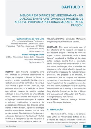 Arte Comentada Capítulo 7 83
CAPÍTULO 7
MEMÓRIA EM DIÁRIOS DE VIDEOGRAMAS – UM
DIÁLOGO ENTRE A RETOMADA DE IMAGENS DE
ARQUIVO PROPOSTA POR JONAS MEKAS E HARUN
FAROCKI
Guilherme Bento de Faria Lima
UFF – Universidade Federal Fluminense –
Professor Assistente, Comunicação Social-
Publicidade / PUC-Rio – Doutorando – PPGCOM
(Comunicação Social)
Rio de Janeiro – RJ
Monica Rodrigues Klemz
UNESA – Universidade Estácio de Sá – Graduada
em Cinema e Audiovisual
Rio de Janeiro – RJ
RESUMO: Este trabalho representa uma
das reflexões da pesquisa desenvolvida no
Projeto de Pesquisa - “Mostra de filmes de
arquivo – ensaio, compilação, família e found
footage”, desenvolvido na UNESA, no campus
João Uchôa, a partir de um Cineclube, cuja
premissa específica é a exibição de filmes
que utilizam imagens de arquivo, objetiva
estimular o desenvolvimento de uma reflexão
crítica, através da análise das imagens e dos
múltiplos processos de montagem. A proposta
é articular, problematizar e comparar as
perspectivas estéticas de dois diretores, Jonas
Mekas e Harun Farocki, a partir da avaliação
entre os quatro filmes exibidos, dois de cada
um dos autores; Reminiscences of a Journey to
Lithuania e Scenes from the life of Andy Warhol,
de Mekas e Videogramas de uma Revolução e
Trabalhadores saindo da fábrica, de Farocki.
PALAVRAS-CHAVE: Cineclube; Montagem;
Imagem-arquivo; Filme-ensaio; Estética.
ABSTRACT: This work represents one of
the reflections of the research developed in
the Research Project - “Mostra de filmes de
arquivo – ensaio, compilação, família e found
footage”, developed at UNESA, at the João
Uchôa campus, starting from a Cineclube,
whose specific premise is the exhibition of films
that use archival images, aims to stimulate the
development of a critical reflection, through the
analysis of the images and the multiple montage
processes. The proposal is to articulate, to
problematize and to compare the aesthetic
perspectives of two directors, Jonas Mekas and
Harun Farocki, from the evaluation between the
four films shown, two of each one of the authors;
Reminiscences of a Journey to Lithuania and
Andy Warhol’s Scenes from the Life of Mekas
and Videograms of a Revolution and Workers
leaving the factory, from Farocki.
KEYWORDS: Cineclube; Montage; Archive-
image; Film essay; Aesthetics
1 | 	INTRODUÇÃO
No início de 2015, iniciou-se no campus
João Uchoa da Universidade Estácio de Sá
o Projeto de Pesquisa intitulado; “Mostra de
filmes de arquivo – ensaio, compilação, família e
 
