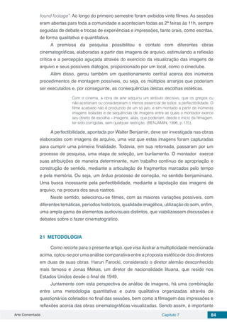 Arte Comentada Capítulo 7 84
found footage”. Ao longo do primeiro semestre foram exibidos vinte filmes. As sessões
eram abertas para toda a comunidade e aconteciam todas as 2ª feiras às 11h, sempre
seguidas de debate e trocas de experiências e impressões, tanto orais, como escritas,
de forma qualitativa e quantitativa.
A premissa da pesquisa possibilitou o contato com diferentes obras
cinematográficas, elaboradas a partir das imagens de arquivo, estimulando a reflexão
crítica e a percepção aguçada através do exercício da visualização das imagens de
arquivo e seus possíveis diálogos, proporcionado por um local, como o cineclube.
Além disso, gerou também um questionamento central acerca dos inúmeros
procedimentos de montagem possíveis, ou seja, os múltiplos arranjos que poderiam
ser executados e, por conseguinte, as consequências destas escolhas estéticas.
Com o cinema, a obra de arte adquiriu um atributo decisivo, que os gregos ou
não aceitariam ou considerariam o menos essencial de todos: a perfectibilidade. O
filme acabado não é produzido de um só jato, e sim montado a partir de inúmeras
imagens isoladas e de sequências de imagens entre as quais o montador exerce
seu direito de escolha – imagens, aliás, que poderiam, desde o início da filmagem,
ter sido corrigidas, sem qualquer restrição. (BENJAMIN, 1996, p.175).
A perfectibilidade, apontada por Walter Benjamin, deve ser investigada nas obras
elaboradas com imagens de arquivo, uma vez que estas imagens foram capturadas
para cumprir uma primeira finalidade. Todavia, em sua retomada, passaram por um
processo de pesquisa, uma etapa de seleção, um burilamento. O montador exerce
suas atribuições de maneira determinante, num trabalho contínuo de apropriação e
construção de sentido, mediante a articulação de fragmentos marcados pelo tempo
e pela memória. Ou seja, um árduo processo de correção, no sentido benjaminiano.
Uma busca incessante pela perfectibilidade, mediante a lapidação das imagens de
arquivo, na procura dos seus rastros.
Neste sentido, selecionou-se filmes, com as maiores variações possíveis, com
diferentes temáticas, períodos históricos, qualidade imagética, utilização do som, enfim,
uma ampla gama de elementos audiovisuais distintos, que viabilizassem discussões e
debates sobre o fazer cinematográfico.
2 | 	METODOLOGIA
Como recorte para o presente artigo, que visa ilustrar a multiplicidade mencionada
acima, optou-se por uma análise comparativa entre a proposta estética de dois diretores
em duas de suas obras. Harun Farocki, considerado o diretor alemão desconhecido
mais famoso e Jonas Mekas, um diretor de nacionalidade lituana, que reside nos
Estados Unidos desde o final de 1949.
Juntamente com esta perspectiva de análise de imagens, há uma combinação
entre uma metodologia quantitativa e outra qualitativa organizadas através de
questionários coletados no final das sessões, bem como a filmagem das impressões e
reflexões acerca das obras cinematográficas visualizadas. Sendo assim, é importante
 