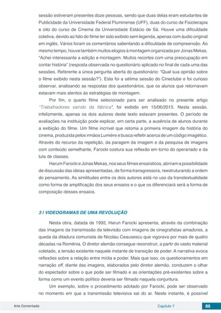 Arte Comentada Capítulo 7 86
sessão estiveram presentes doze pessoas, sendo que duas delas eram estudantes de
Publicidade da Universidade Federal Fluminense (UFF), duas do curso de Fisioterapia
e oito do curso de Cinema da Universidade Estácio de Sá. Houve uma dificuldade
coletiva, devido ao fato do filme ter sido exibido sem legenda, apenas com áudio original
em inglês. Vários foram os comentários salientando a dificuldade de compreensão. Ao
mesmotempo,houvetambémmuitoselogiosàmontagemorganizadaporJonasMekas.
“Achei interessante a edição e montagem. Muitos recortes com uma preocupação em
contar história” (resposta observada no questionário aplicado no final de cada uma das
sessões. Referente a única pergunta aberta do questionário: “Qual sua opinião sobre
o filme exibido nesta sessão?”). Esta foi a sétima sessão do Cineclube e foi curioso
observar, analisando as respostas dos questionários, que os alunos que retornavam
estavam mais atentos às estratégias de montagem.
Por fim, o quarto filme selecionado para ser analisado no presente artigo
“Trabalhadores saindo da fábrica”, foi exibido em 15/06/2015. Nesta sessão,
infelizmente, apenas os dois autores deste texto estavam presentes. O período de
avaliações na instituição pode explicar, em certa parte, a ausência de alunos durante
a exibição do filme. Um filme incrível que retoma a primeira imagem da história do
cinema, produzida pelos irmãos Lumière e busca refletir acerca de um código imagético.
Através do recurso da repetição, da paragem da imagem e da pesquisa de imagens
com conteúdo semelhante, Farocki costura sua reflexão em torno do operariado e da
luta de classes.
HarumFarockieJonasMekas,nosseusfilmesensaísticos,abriramapossibilidade
de discussão das ideias apresentadas, de forma transgressora, reestruturando a ordem
do pensamento. As similitudes entre os dois autores está no uso da transtextualidade
como forma de amplificação dos seus ensaios e o que os diferenciará será a forma de
composição desses ensaios.
3 | 	VIDEOGRAMAS DE UMA REVOLUÇÃO
Nesta obra, datada de 1992, Harun Farocki apresenta, através da combinação
das imagens da transmissão da televisão com imagens de cinegrafistas amadores, a
queda da ditadura comunista de Nicolau Ceausescu que vigorava por mais de quatro
décadas na Romênia. O diretor alemão consegue reconstruir, a partir do vasto material
coletado, a tensão existente naquele instante de transição de poder. A narrativa evoca
reflexões sobre a relação entre mídia e poder. Mais que isso, os questionamentos em
narração off, diante das imagens, elaborados pelo diretor alemão, conduzem o olhar
do espectador sobre o que pode ser filmado e as orientações pré-existentes sobre a
forma como um evento político deveria ser filmado naquela conjuntura.
Um exemplo, sobre o procedimento adotado por Farocki, pode ser observado
no momento em que a transmissão televisiva sai do ar. Neste instante, é possível
 