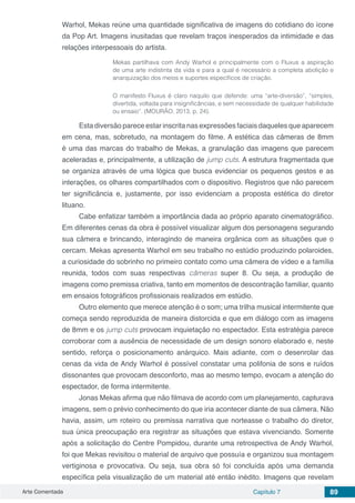 Arte Comentada Capítulo 7 89
Warhol, Mekas reúne uma quantidade significativa de imagens do cotidiano do ícone
da Pop Art. Imagens inusitadas que revelam traços inesperados da intimidade e das
relações interpessoais do artista.
Mekas partilhava com Andy Warhol e principalmente com o Fluxus a aspiração
de uma arte indistinta da vida e para a qual é necessário a completa abolição e
anarquização dos meios e suportes específicos de criação.
O manifesto Fluxus é claro naquilo que defende: uma “arte-diversão”, “simples,
divertida, voltada para insignificâncias, e sem necessidade de qualquer habilidade
ou ensaio”. (MOURÃO, 2013, p. 24).
Esta diversão parece estar inscrita nas expressões faciais daqueles que aparecem
em cena, mas, sobretudo, na montagem do filme. A estética das câmeras de 8mm
é uma das marcas do trabalho de Mekas, a granulação das imagens que parecem
aceleradas e, principalmente, a utilização de jump cuts. A estrutura fragmentada que
se organiza através de uma lógica que busca evidenciar os pequenos gestos e as
interações, os olhares compartilhados com o dispositivo. Registros que não parecem
ter significância e, justamente, por isso evidenciam a proposta estética do diretor
lituano.
Cabe enfatizar também a importância dada ao próprio aparato cinematográfico.
Em diferentes cenas da obra é possível visualizar algum dos personagens segurando
sua câmera e brincando, interagindo de maneira orgânica com as situações que o
cercam. Mekas apresenta Warhol em seu trabalho no estúdio produzindo polaroides,
a curiosidade do sobrinho no primeiro contato como uma câmera de vídeo e a família
reunida, todos com suas respectivas câmeras super 8. Ou seja, a produção de
imagens como premissa criativa, tanto em momentos de descontração familiar, quanto
em ensaios fotográficos profissionais realizados em estúdio.
Outro elemento que merece atenção é o som; uma trilha musical intermitente que
começa sendo reproduzida de maneira distorcida e que em diálogo com as imagens
de 8mm e os jump cuts provocam inquietação no espectador. Esta estratégia parece
corroborar com a ausência de necessidade de um design sonoro elaborado e, neste
sentido, reforça o posicionamento anárquico. Mais adiante, com o desenrolar das
cenas da vida de Andy Warhol é possível constatar uma polifonia de sons e ruídos
dissonantes que provocam desconforto, mas ao mesmo tempo, evocam a atenção do
espectador, de forma intermitente.
Jonas Mekas afirma que não filmava de acordo com um planejamento, capturava
imagens, sem o prévio conhecimento do que iria acontecer diante de sua câmera. Não
havia, assim, um roteiro ou premissa narrativa que norteasse o trabalho do diretor,
sua única preocupação era registrar as situações que estava vivenciando. Somente
após a solicitação do Centre Pompidou, durante uma retrospectiva de Andy Warhol,
foi que Mekas revisitou o material de arquivo que possuía e organizou sua montagem
vertiginosa e provocativa. Ou seja, sua obra só foi concluída após uma demanda
específica pela visualização de um material até então inédito. Imagens que revelam
 