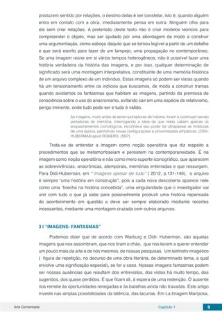 Arte Comentada Capítulo 1 9
produzem sentido por relações, o destino delas é ser constelar, isto é, quando alguém
entra em contato com a obra, imediatamente pensa em outra. Ninguém olha para
ela sem criar relações. A pretensão deste texto não é criar modelos teóricos para
compreender o objeto, mas ser ajudado por uma abordagem de modo a construir
uma argumentação, como esboço daquilo que se tornou legível a partir de um detalhe
e que será escrito para fazer de um lampejo, uma propagação no contemporâneo.
Se uma imagem reúne em si vários tempos heterogêneos, não é possível fazer uma
história verdadeira da história das imagens, e por isso, qualquer determinação de
significado será uma montagem interpretativa, constituinte de uma memória histórica
de um arquivo complexo de um indivíduo. Estas imagens só podem ser vistas quando
há um tensionamento entre os indícios que buscamos, de modo a construir tramas
quando avistamos os fantasmas que habitam as imagens, partindo da premissa de
consciência sobre o uso do anacronismo, evitando cair em uma espécie de relativismo,
perigo iminente, onde tudo pode ser e tudo é válido.
As imagens, muito antes de serem portadoras de história, foram e continuam sendo
portadoras de memória. Interrogando a ideia de que nelas cabem apenas os
enquadramentos cronológicos, reconhece seu poder de ultrapassar as molduras
de uma época, permitindo novas configurações e proximidades empáticas. (DIDI-
HUBERMAN apud ROMERO, 2007)
Trata-se de entender a imagem como noção operatória que diz respeito a
procedimentos que se metamorfoseiam e persistem na contemporaneidade. É na
imagem como noção operatória e não como mero suporte iconográfico, que aparecem
as sobrevivências, anacrônicas, atemporais, memórias enterradas e que ressurgem.
Para Didi-Huberman, em “ Imagens apesar de tudo” ( 2012, p.131-146), o arquivo
é sempre “uma história em construção”, pois a cada nova descoberta aparece nele
como uma “brecha na história concebida”, uma singularidade que o investigador vai
unir com tudo o que já sabe para possivelmente produzir uma história repensada
do acontecimento em questão e deve ser sempre elaborado mediante recortes
incessantes, mediante uma montagem cruzada com outros arquivos.
3 | 	“IMAGENS- FANTASMAS”
Podemos dizer que de acordo com Warburg e Didi- Huberman, são aquelas
imagens que nos assombram, que nos tiram o chão,  que nos levam a querer entender
um pouco mais da arte e de nós mesmos, de nossas pesquisas.  Um leitmotiv imagético
(  figura de repetição, no decurso de uma obra literária, de determinado tema, a qual
envolve uma significação especial), se for o caso. Nossas imagens fantasmas podem
ser nossas ausências que resultam dos entrevistos, dos vistos há muito tempo, dos
sugeridos, dos quase perdidos. E que ficam ali, à espera de uma redenção. O ausente
nos remete às oportunidades renegadas e às batalhas ainda não travadas. Este artigo
investe nas amplas possibilidades da latência, das lacunas. Em La Imagem Mariposa,
 