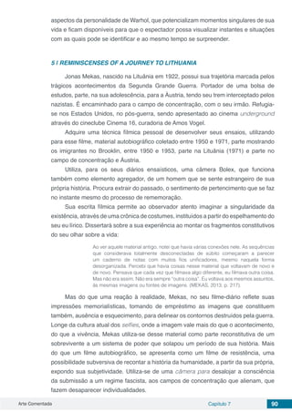 Arte Comentada Capítulo 7 90
aspectos da personalidade de Warhol, que potencializam momentos singulares de sua
vida e ficam disponíveis para que o espectador possa visualizar instantes e situações
com as quais pode se identificar e ao mesmo tempo se surpreender.
5 | 	REMINISCENSES OF A JOURNEY TO LITHUANIA
Jonas Mekas, nascido na Lituânia em 1922, possui sua trajetória marcada pelos
trágicos acontecimentos da Segunda Grande Guerra. Portador de uma bolsa de
estudos, parte, na sua adolescência, para a Áustria, tendo seu trem interceptado pelos
nazistas. É encaminhado para o campo de concentração, com o seu irmão. Refugia-
se nos Estados Unidos, no pós-guerra, sendo apresentado ao cinema underground
através do cineclube Cinema 16, curadoria de Amos Vogel.
Adquire uma técnica fílmica pessoal de desenvolver seus ensaios, utilizando
para esse filme, material autobiográfico coletado entre 1950 e 1971, parte mostrando
os imigrantes no Brooklin, entre 1950 e 1953, parte na Lituânia (1971) e parte no
campo de concentração e Áustria.
Utiliza, para os seus diários ensaísticos, uma câmera Bolex, que funciona
também como elemento agregador, de um homem que se sente estrangeiro de sua
própria história. Procura extrair do passado, o sentimento de pertencimento que se faz
no instante mesmo do processo de rememoração.
Sua escrita fílmica permite ao observador atento imaginar a singularidade da
existência, através de uma crônica de costumes, instituídos a partir do espelhamento do
seu eu lírico. Dissertará sobre a sua experiência ao montar os fragmentos constitutivos
do seu olhar sobre a vida:
Ao ver aquele material antigo, notei que havia várias conexões nele. As sequências
que considerava totalmente desconectadas de súbito começaram a parecer
um caderno de notas com muitos fios unificadores, mesmo naquela forma
desorganizada. Percebi que havia coisas nesse material que voltavam de novo e
de novo. Pensava que cada vez que filmava algo diferente, eu filmava outra coisa.
Mas não era assim. Não era sempre “outra coisa”. Eu voltava aos mesmos assuntos,
às mesmas imagens ou fontes de imagens. (MEKAS, 2013, p. 217).
Mas do que uma reação à realidade, Mekas, no seu filme-diário reflete suas
impressões memorialísticas, tomando de empréstimo as imagens que constituem
também, ausência e esquecimento, para delinear os contornos destruídos pela guerra.
Longe da cultura atual dos selfies, onde a imagem vale mais do que o acontecimento,
do que a vivência, Mekas utiliza-se desse material como parte reconstitutiva de um
sobrevivente a um sistema de poder que solapou um período de sua história. Mais
do que um filme autobiográfico, se apresenta como um filme de resistência, uma
possibilidade subversiva de recontar a história da humanidade, a partir da sua própria,
expondo sua subjetividade. Utiliza-se de uma câmera para desalojar a consciência
da submissão a um regime fascista, aos campos de concentração que alienam, que
fazem desaparecer individualidades.
 