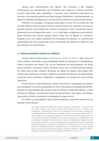 Arte Comentada Capítulo 7 91
Aponta para reminiscências dos hábitos, dos costumes e das relações
interpessoais que permanecem nas entrelinhas das imagens e indicam caminhos
a serem percorridos pelo espectador. A memória como elemento estruturante do
discurso, uma memória seletiva que deixa escapar elementos e, simultaneamente, se
detém em detalhes simbólicos que, de certa forma, estruturam o próprio diretor lituano.
Diferente da montagem vertiginosa observada no filme com as cenas da vida
de Andy Warhol, nesta jornada ao local de pertencimento, há momentos nos quais é
possível verificar uma tentativa de mascarar ou atenuar o corte, movimentos que se
perpetuam de uma imagem para outra, raccords que ligam e organizam o pensamento.
Outro elemento que merece atenção dentro desta obra de Mekas é o intertítulo.
Utilizado como uma opção constituinte da linearidade da narrativa, os números são
apresentados de forma sequencial, como uma espécie de capítulos ou fases da vida
que merecem ser relembradas.
6 | 	TRABALHADORES SAINDO DA FÁBRICA
Farocki utiliza o filme-ensaio Trabalhadores saindo da fábrica, 1995, como um
corpo editorial, mostrando a sua perplexidade diante da alienação de trabalhadores,
frente a produção em massa. Faz uso de fragmentos de documentários, de filmes
sobre indústrias, noticiários e filmes ficcionais. Inicia com a primeira película exibida,
em 1895, pelos irmãos Lumiére, atravessa um século de história, para sugerir que,
através dos sistemas de controle e vigilância, instituído nas fábricas, os trabalhadores
funcionam como autômatos, robotizados, catalogados, de acordo com suas funções
operativas.
Estes arquivos, assim agrupados, ativam a memória e a imaginação que acabam
por reconfigurar o presente e possibilitar um olhar crítico sobre a sociedade de trabalho.
Através da reconstituição das cenas triviais de entrada e saída das fábricas, o filme
promove um diálogo, entre diversas áreas do conhecimento, quer sejam a sociologia,
economia ou filosofia, deslocando a percepção do lugar-comum.
Em 1995, na revista Meteor, Harun Farocki explicará a relevância desse filme, na
questão memorialística:
A primeira câmera da história do cinema focalizou uma fábrica, mas, depois de
cem anos, pode-se dizer que a fábrica como tal atraiu pouco o cinema; mais
exatamente, a sensação que causou foi de repulsa. O cinema sobre o trabalho ou
o trabalhador não se constituiu em um gênero central, e o espaço diante da fábrica
ficou relegado a um lugar secundário. A maioria dos filmes narra aquela parte da
vida que se dá depois do trabalho. Tudo o que constitui uma vantagem do modo
de produção industrial diante de outros: a divisão de trabalho em etapas mínimas,
a repetição constante, um grau de organização que quase não requer tomadas de
decisão individuais e concede ao indivíduo um campo de ação mínimo, tudo isso
dificulta a aparição de fatores inesperados para a construção de um relato. Quase
tudo o que ocorreu na fábrica nos últimos cem anos, palavras, olhares ou gestos,
escapou à representação cinematográfica. (FAROCKI, 2015, p. 213).
 