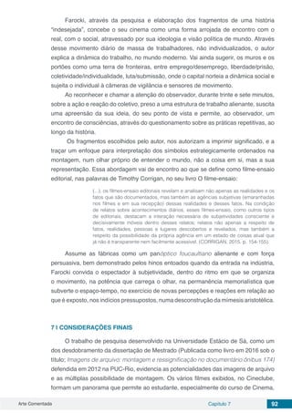 Arte Comentada Capítulo 7 92
Farocki, através da pesquisa e elaboração dos fragmentos de uma história
“indesejada”, concebe o seu cinema como uma forma arrojada de encontro com o
real, com o social, atravessado por sua ideologia e visão política de mundo. Através
desse movimento diário de massa de trabalhadores, não individualizados, o autor
explica a dinâmica do trabalho, no mundo moderno. Vai ainda sugerir, os muros e os
portões como uma terra de fronteiras, entre emprego/desemprego, liberdade/prisão,
coletividade/individualidade, luta/submissão, onde o capital norteia a dinâmica social e
sujeita o individual à câmeras de vigilância e sensores de movimento.
Ao reconhecer e chamar a atenção do observador, durante trinte e sete minutos,
sobre a ação e reação do coletivo, preso a uma estrutura de trabalho alienante, suscita
uma apreensão da sua ideia, do seu ponto de vista e permite, ao observador, um
encontro de consciências, através do questionamento sobre as práticas repetitivas, ao
longo da história.
Os fragmentos escolhidos pelo autor, nos autorizam a imprimir significado, e a
traçar um enfoque para interpretação dos símbolos estrategicamente ordenados na
montagem, num olhar próprio de entender o mundo, não a coisa em si, mas a sua
representação. Essa abordagem vai de encontro ao que se define como filme-ensaio
editorial, nas palavras de Timothy Corrigan, no seu livro O filme-ensaio:
(...), os filmes-ensaio editoriais revelam e analisam não apenas as realidades e os
fatos que são documentados, mas também as agências subjetivas (emaranhadas
nos filmes e em sua recepção) dessas realidades e desses fatos. Na condição
de relatos sobre acontecimentos diários, esses filmes-ensaio, como outros tipos
de editoriais, destacam a interação necessária de subjetividades consciente e
decisivamente móveis dentro desses relatos; relatos não apenas a respeito de
fatos, realidades, pessoas e lugares descobertos e revelados, mas também a
respeito da possibilidade da própria agência em um estado de coisas atual que
já não é transparente nem facilmente acessível. (CORRIGAN, 2015. p. 154-155).
Assume as fábricas como um panóptico foucaultiano alienante e com força
persuasiva, bem demonstrado pelos hinos entoados quando da entrada na indústria,
Farocki convida o espectador à subjetividade, dentro do ritmo em que se organiza
o movimento, na potência que carrega o olhar, na permanência memorialística que
subverte o espaço-tempo, no exercício de novas percepções e reações em relação ao
que é exposto, nos indícios pressupostos, numa desconstrução da mímesis aristotélica.
7 | 	CONSIDERAÇÕES FINAIS
O trabalho de pesquisa desenvolvido na Universidade Estácio de Sá, como um
dos desdobramento da dissertação de Mestrado (Publicada como livro em 2016 sob o
título; Imagens de arquivo: montagem e ressignificação no documentário ônibus 174)
defendida em 2012 na PUC-Rio, evidencia as potencialidades das imagens de arquivo
e as múltiplas possibilidade de montagem. Os vários filmes exibidos, no Cineclube,
formam um panorama que permite ao estudante, especialmente do curso de Cinema,
 