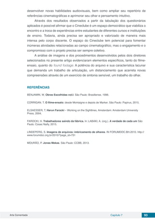 Arte Comentada Capítulo 7 93
desenvolver novas habilidades audiovisuais, bem como ampliar seu repertório de
referências cinematográficas e aprimorar seu olhar e pensamento intuitivo.
Através dos resultados observados a partir da tabulação dos questionários
aplicados é possível afirmar que o Cineclube é um espaço democrático que viabiliza o
encontro e a troca de experiências entre estudantes de diferentes cursos e instituições
de ensino. Todavia, ainda precisa ser apropriado e valorizado de maneira mais
intensa pelo corpo discente. O espaço do Cineclube tem potencial para fomentar
inúmeras atividades relacionadas ao campo cinematográfico, mas o engajamento e o
compromisso com o projeto precisa ser sempre coletivo.
A análise de imagens e dos procedimentos desenvolvidos pelos dois diretores
selecionados no presente artigo evidenciaram elementos específicos, tanto do filme-
ensaio, quanto do found footage. A potência do arquivo e sua característica lacunar
que demanda um trabalho de articulação, um distanciamento que acarreta novas
compreensões através de um exercício de sintonia sensível, um trabalho do olhar.
REFERÊNCIAS
BENJAMIN, W. Obras Escolhidas vol.I. São Paulo: Brasiliense, 1996.
CORRIGAN. T. O filme-ensaio: desde Montaigne e depois de Marker. São Paulo: Papirus, 2015.
ELSAESSER, T. Harun Farocki – Working on the Sightlines. Amsterdam: Amsterdam University
Press, 2004.
FAROCKI, H. Trabalhadores saindo da fábrica. In: LABAKI, A. (org.). A verdade de cada um São
Paulo: Cosac Naify, 2015.
LINDEPERG, S. Imagens de arquivos: imbricamento de olhares. IN FORUMDOC.BH.2010. http://
www.forumdoc.org.br/2010/?page_id=731
MOURÃO, P. Jonas Mekas. São Paulo: CCBB, 2013.
 
