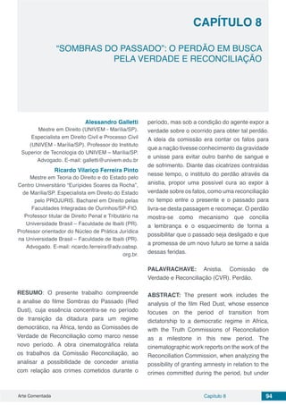 Arte Comentada Capítulo 8 94
CAPÍTULO 8
“SOMBRAS DO PASSADO”: O PERDÃO EM BUSCA
PELA VERDADE E RECONCILIAÇÃO
Alessandro Galletti
Mestre em Direito (UNIVEM - Marília/SP).
Especialista em Direito Civil e Processo Civil
(UNIVEM - Marília/SP). Professor do Instituto
Superior de Tecnologia do UNIVEM – Marília/SP.
Advogado. E-mail: galletti@univem.edu.br
Ricardo Vilariço Ferreira Pinto
Mestre em Teoria do Direito e do Estado pelo
Centro Universitário “Eurípides Soares da Rocha”,
de Marília/SP. Especialista em Direito do Estado
pelo PROJURIS. Bacharel em Direito pelas
Faculdades Integradas de Ourinhos/SP-FIO.
Professor titular de Direito Penal e Tributário na
Universidade Brasil – Faculdade de Ibaiti (PR).
Professor orientador do Núcleo de Prática Jurídica
na Universidade Brasil – Faculdade de Ibaiti (PR).
Advogado. E-mail: ricardo.ferreira@adv.oabsp.
org.br.
RESUMO: O presente trabalho compreende
a analise do filme Sombras do Passado (Red
Dust), cuja essência concentra-se no período
de transição da ditadura para um regime
democrático, na África, tendo as Comissões de
Verdade de Reconciliação como marco nesse
novo período. A obra cinematográfica relata
os trabalhos da Comissão Reconciliação, ao
analisar a possibilidade de conceder anistia
com relação aos crimes cometidos durante o
período, mas sob a condição do agente expor a
verdade sobre o ocorrido para obter tal perdão.
A ideia da comissão era contar os fatos para
que a nação tivesse conhecimento da gravidade
e unisse para evitar outro banho de sangue e
de sofrimento. Diante das cicatrizes contraídas
nesse tempo, o instituto do perdão através da
anistia, propor uma possível cura ao expor à
verdade sobre os fatos, como uma reconciliação
no tempo entre o presente e o passado para
livra-se desta passagem e recomeçar. O perdão
mostra-se como mecanismo que concilia
a lembrança e o esquecimento de forma a
possibilitar que o passado seja desligado e que
a promessa de um novo futuro se torne a saída
dessas feridas.
PALAVRACHAVE: Anistia. Comissão de
Verdade e Reconciliação (CVR). Perdão.
ABSTRACT: The present work includes the
analysis of the film Red Dust, whose essence
focuses on the period of transition from
dictatorship to a democratic regime in Africa,
with the Truth Commissions of Reconciliation
as a milestone in this new period. The
cinematographic work reports on the work of the
Reconciliation Commission, when analyzing the
possibility of granting amnesty in relation to the
crimes committed during the period, but under
 