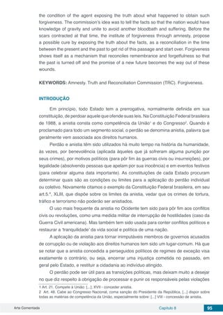 Arte Comentada Capítulo 8 95
the condition of the agent exposing the truth about what happened to obtain such
forgiveness. The commission’s idea was to tell the facts so that the nation would have
knowledge of gravity and unite to avoid another bloodbath and suffering. Before the
scars contracted at that time, the institute of forgiveness through amnesty, propose
a possible cure by exposing the truth about the facts, as a reconciliation in the time
between the present and the past to get rid of this passage and start over. Forgiveness
shows itself as a mechanism that reconciles remembrance and forgetfulness so that
the past is turned off and the promise of a new future becomes the way out of these
wounds.
KEYWORDS: Amnesty. Truth and Reconciliation Commission (TRC). Forgiveness.
INTRODUÇÃO
Em princípio, todo Estado tem a prerrogativa, normalmente definida em sua
constituição, de perdoar aquele que ofende suas leis. Na Constituição Federal brasileira
de 1988, a anistia consta como competência da União1
e do Congresso2
. Quando é
proclamado para todo um segmento social, o perdão se denomina anistia, palavra que
geralmente vem associada aos direitos humanos.
Perdão e anistia têm sido utilizados há muito tempo na história da humanidade,
às vezes, por benevolência (aplicada àqueles que já sofreram alguma punição por
seus crimes), por motivos políticos (para pôr fim às guerras civis ou insurreições), por
legalidade (absolvendo pessoas que apelam por sua inocência) e em eventos festivos
(para celebrar alguma data importante). As constituições de cada Estado procuram
determinar quais são as condições ou limites para a aplicação do perdão individual
ou coletivo. Novamente citamos o exemplo da Constituição Federal brasileira, em seu
art.5.º, XLIII, que dispõe sobre os limites da anistia, vedar que os crimes de tortura,
tráfico e terrorismo não poderão ser anistiados.
O uso mais frequente da anistia no Ocidente tem sido para pôr fim aos conflitos
civis ou revoluções, como uma medida militar de interrupção de hostilidades (caso da
Guerra Civil americana). Mas também tem sido usada para conter conflitos políticos e
restaurar a ‘tranquilidade’ da vida social e política de uma nação.
A aplicação da anistia para tornar inimputáveis membros de governos acusados
de corrupção ou de violação aos direitos humanos tem sido um lugar-comum. Há que
se notar que a anistia concedida a perseguidos políticos de regimes de exceção visa
exatamente o contrário, ou seja, encerrar uma injustiça cometida no passado, em
geral pelo Estado, e restituir a cidadania ao indivíduo atingido.
O perdão pode ser útil para as transições políticas, mas deixam muito a desejar
no que diz respeito à obrigação de processar e punir os responsáveis pelas violações
1 Art. 21. Compete à União: [...]; XVII - conceder anistia.
2 Art. 48. Cabe ao Congresso Nacional, coma sanção do Presidente da República, [...] dispor sobre
todas as matérias de competência da União, especialmente sobre: [...] VIII - concessão de anistia.
 