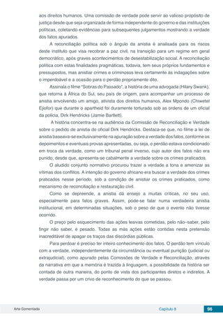 Arte Comentada Capítulo 8 96
aos direitos humanos. Uma comissão de verdade pode servir ao valioso propósito de
justiça desde que seja organizada de forma independente do governo e das instituições
políticas, coletando evidências para subsequentes julgamentos mostrando a verdade
dos fatos apurados.
A reconciliação política sob o ângulo da anistia é analisada para os riscos
deste instituto que visa recobrar a paz civil, na transição para um regime em geral
democrático, após graves acontecimentos de desestabilização social. A reconciliação
política com estas finalidades pragmáticas, todavia, tem seus próprios fundamentos e
pressupostos, mas anistiar crimes e criminosos leva certamente às indagações sobre
o imperdoável e a ocasião para o perdão propriamente dito.
Assinala o filme “Sobras do Passado”, a história de uma advogada (Hilary Swank),
que retorna à África do Sul, seu país de origem, para acompanhar um processo de
anistia envolvendo um amigo, ativista dos direitos humanos, Alex Mpondo (Chiwetel
Ejiofor) que durante o apartheid foi duramente torturado sob as ordens de um oficial
da policia, Dirk Hendricks (Jamie Bartlett).
A história concentra-se na audiência da Comissão de Reconciliação e Verdade
sobre o pedido de anistia do oficial Dirk Hendricks. Destaca-se que, no filme a lei de
anistia baseava-se exclusivamente na apuração sobre a verdade dos fatos, conforme os
depoimentos e eventuais provas apresentadas, ou seja, o perdão estava condicionado
em troca da verdade, como um tribunal penal inverso, cujo autor dos fatos não era
punido, desde que, apresenta-se cabalmente a verdade sobre os crimes praticados.
O aludido conjunto normativo procurou trazer a verdade a tona e amenizar as
vítimas dos conflitos. A intenção do governo africano era buscar a verdade dos crimes
praticados nesse período, sob a condição de anistiar os crimes praticados, como
mecanismo de reconciliação e restauração civil.
Como se depreende, a anistia dá ensejo a muitas críticas, no seu uso,
especialmente para fatos graves. Assim, pode-se falar numa verdadeira anistia
institucional, em determinadas situações, sob o peso de que o evento não tivesse
ocorrido.
O preço pelo esquecimento das ações lesivas cometidas, pelo não–saber, pelo
fingir não saber, é pesado. Todas as más ações estão contidas nesta pretensão
inacreditável de apagar os traços das discórdias públicas.
Para perdoar é preciso ter inteiro conhecimento dos fatos. O perdão tem vínculo
com a verdade, independentemente da circunstância ou eventual punição (judicial ou
extrajudicial), como apurado pelas Comissões de Verdade e Reconciliação, através
da narrativa em que a memória é trazida à linguagem, a possibilidade da história ser
contada de outra maneira, do ponto de vista dos participantes diretos e indiretos. A
verdade passa por um crivo de reconhecimento do que se passou.
 