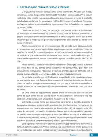 Arte Comentada Capítulo 8 97
1 | 	O PERDÃO COMO FORMA DE BUSCAR A VERDADE
O engajamento cultural e político na luta contra apartheid na África do Sul, evocou
em grandes linhas, a experiência da Comissão Verdade e Re­conciliação (CVR), sob um
modelo de troca (anistia individual condicionada à confissão dos crimes e à revelação
detalhada da verdade) e de reescrever a história. Denominou o trabalho da Comissão,
em favor de toda uma população ferida, como as irrupções de bondade e de inocência
no tempo (2004).
Diante do excesso do mal, da proporção dos crimes contra a hu­manidade,
da introdução da criminalidade no domínio público, com os Estados criminosos, a
própria atuação do direito encontra limites para a retribuição penal e civil, pois é difícil
imaginar qual a medida para punir proporcionalmente estes crimes ou saldar esta
dívida irreparável.
Assim, questionam-se os crimes aos quais não se pode punir adequadamente
e nem perdoar, por transcenderem todas as categorias morais e explodirem todos os
padrões de jurisdição – e que impuseram aprender e rediscutir as lições aprendidas
na tradição, e que seriam ensinadas de novo, tanto dentro como fora dos tribunais. É
diante deste imperdoável, que se coloca então a prova central do perdão (RICOEUR,
2007).
Nesse contexto, a anistia opera como elemento de prescrição seletiva e pontual
que deixa fora de seu campo certas categorias de delinquentes, quer dizer, um
esquecimento institucional. Posto isso, a figura da amnésia pode se confundir com a
anistia, quando imposto sobre uma condição ou uma recusa da memória.
Na verdade, a anistia tem por finalidade a reconciliação entre cidadãos inimigos,
ou seja, propõe a paz civil. Trata-se de um esquecimento jurídico limitado, mas de vasto
porte, na medida em que os encerramentos dos processos judiciais se equivalem a
apagar a memória na sua expressão como testemunha e, finalmente, dizer que nada
se passou.
Se uma forma de esquecimento poderá então ser evocada isto não será um
dever de calar o mal, mas de dizê-lo de um modo apaziguado, sem cólera. Isto não
será nem um comando, nem uma ordem, mas um voto de vontade.
Entretanto, a única forma que possuímos para tornar a memória presente é
buscando o passado, rememorando a verdade dos acontecimentos. No momento do
esquecimento dos rastros, dos vestígios, do testemunho, não há passado, este não
existe, foi transposto, esquecido, é o indizível. Não se está aqui chegando ao momento
do perdão, mas do esquecimento puro e vazio. Na medida em que há a recordação,
a reiteração do passado, visando o perdão futuro e o possível esquecimento. Para
esquecer o trauma é também necessário lembrar os acontecimentos.
Será a partir da narrativa que ocorrerá a reconstrução da memória da ditadura e
tambémdamemóriadaLeidaAnistia,narrativaestaessencialmentecrítica,quedesvela
as verdades impostas e abre espaço para as verdades construídas, denunciando uma
 