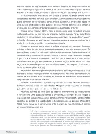 Arte Comentada Capítulo 8 98
amnésia vestida de esquecimento. Esta amnésia consiste no simples exercício de
fechar os olhos para o passado e tampá-lo em um local onde este não possa ser mais
discutido e desmascarado, diferente do esquecimento, que se alcança com o perdão.
É exatamente por essa razão que anistia e perdão no Brasil sempre foram
conceitos tão distintos, para não dizer antitéticos. A anistia consistiu num apagamento
que foi bem além da execução das penas. Incluiu, outrossim, a proibição de ações em
juízo, ou seja, proibição de todo e qualquer processo movido a criminosos e também a
proibição de mencionar os próprios fatos com sua qualificação criminal.
Dessa forma, Ricoeur (2007), tratar a anistia como uma verdadeira amnésia
institucional que nos faz agir como se o fato não tivesse ocorrido. Para o autor, todos
os delitos do esquecimento estão contidos nessa incrível, para não dizer ‘mágica’,
pretensão, de apagar os vestígios das discórdias públicas e, é nesse sentido que a
anistia é o contrário do perdão, pois este exige memória.
Enquanto amnésia comandada, a anistia dissimula um passado declarado
proibido, entretanto, não tem o condão de provocar o seu total esquecimento. Se
assim o fosse, a memória individual e coletiva seria privada da fundamental crise de
identidade que possibilita uma volta ao passado e de sua carga traumática. Inclusive
o que ocorre é justamente o oposto: cada vez que o sujeito ou o Estado tentam
submeter as lembranças a um processo de amnésia forçada, estas voltam com mais
força, uma vez que elas passam a se constituírem como trauma para o indivíduo ou
para a sociedade (TELES, 2005).
O problema que emerge é que justamente uma lembrança mal resolvida pode
acarretar o risco da repetição também na esfera pública. A ditadura se insere aqui, no
sentido em que quanto mais se resiste ao exercício de transbordar nossa memória
compartilhada, mais a ferida aumenta.
Portanto, não lembrar não significa esquecer a dívida, a dor, o trauma e caminhar
diante de um futuro que se abre aos cidadãos. Mas permanecer religado a um passado
que atormenta e que pode vir a se repetir na história.
Quanto a questão do filme, pode-se trazer os ensinamentos de Ricoeur sobre
o perdão como uma questão polêmica e divergente, a exemplo de sua posição a
respeito do mal, que veio reelaborando constantemente. Para o filosofo, a problemática
específica do perdão é a culpabilidade e da reconciliação é o passado (MIGLIORI,
2009). Nessa guisa, faz a convergência entre a origem do mal. O mal não é apenas
um problema teórico, mas sim:
[...] exige convergência de pensamento, ação e uma transformação espiritual
de sentimentos através do que denomina imaginação ética, este poder de abrir
novas possibilidades, de olhar as coisas de outro modo. Nesta matéria, propõe
uma mudança de interpelação que leve a pensar mais e de forma diferente, pois,
segundo ele, não se trata de procurar a origem do mal, que é inescrutável, um dos
maiores desafios reconhecidos da filosofia e da teologia, mas, tornando esta aporia
produtiva, no plano das exigências da ação, e sob o ângulo do futuro, considerá-lo
como aquilo que deve ser combatido (MIGLIORI, 2009, p. 249).
 