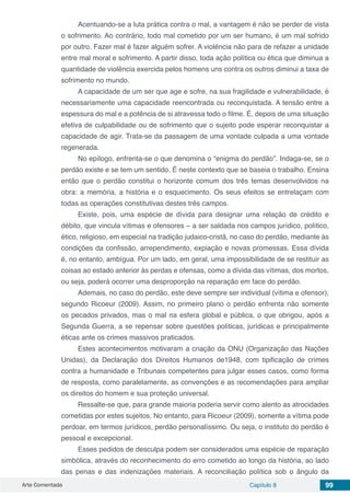 Arte Comentada Capítulo 8 99
Acentuando-se a luta prática contra o mal, a vantagem é não se perder de vista
o sofrimento. Ao contrário, todo mal cometido por um ser humano, é um mal sofrido
por outro. Fazer mal é fazer alguém sofrer. A violência não para de refazer a unidade
entre mal moral e sofrimento. A partir disso, toda ação política ou ética que diminua a
quantidade de violência exercida pelos homens uns contra os outros diminui a taxa de
sofrimento no mundo.
A capacidade de um ser que age e sofre, na sua fragilidade e vulnerabilidade, é
necessariamente uma capacidade reencontrada ou reconquistada. A tensão entre a
espessura do mal e a potência de si atravessa todo o filme. É, depois de uma situação
efetiva de culpabilidade ou de sofrimento que o sujeito pode esperar reconquistar a
capacidade de agir. Trata-se da passagem de uma vontade culpada a uma vontade
regenerada.
No epílogo, enfrenta-se o que denomina o “enigma do perdão”. Indaga-se, se o
perdão existe e se tem um sentido. É neste contexto que se baseia o trabalho. Ensina
então que o perdão constitui o horizonte comum dos três temas desenvolvidos na
obra: a memória, a história e o esquecimento. Os seus efeitos se entrelaçam com
todas as operações constitutivas destes três campos.
Existe, pois, uma espécie de dívida para designar uma relação de crédito e
débito, que vincula vítimas e ofensores – a ser saldada nos campos jurídico, político,
ético, religioso, em especial na tradição judaico-cristã, no caso do perdão, mediante às
condições da confissão, arrependimento, expiação e novas promessas. Essa dívida
é, no entanto, ambígua. Por um lado, em geral, uma impossibilidade de se restituir as
coisas ao estado anterior às perdas e ofensas, como a dívida das vítimas, dos mortos,
ou seja, poderá ocorrer uma desproporção na reparação em face do perdão.
Ademais, no caso do perdão, este deve sempre ser individual (vítima e ofensor),
segundo Ricoeur (2009). Assim, no primeiro plano o perdão enfrenta não somente
os pecados privados, mas o mal na esfera global e pública, o que obrigou, após a
Segunda Guerra, a se repensar sobre questões políticas, jurídicas e principalmente
éticas ante os crimes massivos praticados.
Estes acontecimentos motivaram a criação da ONU (Organização das Nações
Unidas), da Declaração dos Direitos Humanos de1948, com tipificação de crimes
contra a humanidade e Tribunais competentes para julgar esses casos, como forma
de resposta, como paralelamente, as convenções e as recomendações para ampliar
os direitos do homem e sua proteção universal.
Ressalte-se que, para grande maioria poderia servir como alento as atrocidades
cometidas por estes sujeitos. No entanto, para Ricoeur (2009), somente a vítima pode
perdoar, em termos jurídicos, perdão personalíssimo. Ou seja, o instituto do perdão é
pessoal e excepcional.
Esses pedidos de desculpa podem ser considerados uma espécie de reparação
simbólica, através do reconhecimento do erro cometido ao longo da história, ao lado
das penas e das indenizações materiais. A reconciliação política sob o ângulo da
 