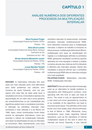 Capítulo 1 1As Ciências Exatas e da Terra no Século XXI
CAPÍTULO 1
ANÁLISE NUMÉRICA DOS DIFERENTES
PROCESSOS DA MULTIPLICAÇÃO
INTERVALAR
Alice Fonseca Finger
Universidade Federal de Pelotas, CDTec
Pelotas – RS
Aline Brum Loreto
Universidade Federal de Santa Maria, Campus
Cachoeira do Sul
Cachoeira do Sul – RS
Dirceu Antonio Maraschin Junior
Universidade Federal de Pelotas, CDTec
Pelotas – RS
Lucas Mendes Tortelli
Universidade Federal de Pelotas, CDTec
Pelotas – RS
RESUMO: A matemática intervalar tem sido
cada vez mais utilizada como uma alternativa
para tratar problemas nos cálculos com
números de ponto flutuante, uma vez que
operar com esse tipo de dado pode levar a
resultados com erros. O resultado é apenas uma
aproximação de um valor real e erros gerados
por arredondamentos ou por instabilidade dos
algoritmos podem levar a resultados incorretos.
A definição da aritmética intervalar mais
conhecida e mais utilizada é a de Moore em
1966. Após, várias contribuições foram feitas
quanto as operações intervalares, como por
exemplo o cálculo da multiplicação intervalar
com base na classificação em que os intervalos
se encontram. Mais recentemente, uma nova
aritmética intervalar foi desenvolvida, chamada
aritmética intervalar multidimensional RDM.
Com diferentes maneiras para a multiplicação
intervalar, o objetivo do trabalho é comparar os
trêsprocessos:multiplicaçãodefinidaporMoore,
multiplicação com base na classificação em
regiões e a multiplicação definida na aritmética
RDM, apresentar resultados numéricos quando
aplicados em uma equação e realizar a análise
numérica através das métricas de Erro Absoluto
e diâmetro dos intervalos solução. Diante dos
resultados é possível afirmar que a aritmética
multidimensioal RDM retorna intervalos solução
com mais qualidade.
PALAVRAS-CHAVE: Matemática intervalar,
RDM, multiplicação intervalar.
ABSTRACT:Intervalmathhasbeenincreasingly
used as an alternative to handle problems in
calculations with floating-point numbers, once
operating with this kind of data can lead to
errors. The result is only an approximation of
a real value and errors generated by rounding
or by instability of the algorithms can lead to
incorrect result values. The definition of the most
known and most widely used interval arithmetic
is that of Moore in 1966. Afterwards, many
contributions were made regarding interval
operations, such as the calculation of interval
multiplication based on the rank in which the
intervals are found. Recently, a new interval
 