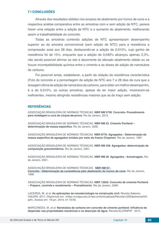 As Ciências Exatas e da Terra no Século XXI Capítulo 10 93
7 | 	CONCLUSÕES
Através dos resultados obtidos nos ensaios de abatimento por tronco de cone e a
respectiva análise comparativa entre as amostras com e sem adição de NTC, parece
haver uma relação entre a adição de NTC e o aumento do abatimento, melhorando
assim a trabalhabilidade do concreto.
Todas as amostras contendo adições de NTC apresentaram desempenho
superior ao da amostra convencional (sem adição de NTC) para a resistência a
compressão axial aos 28 dias, destacando-se a adição de 0,010%, cujo ganho de
resistência foi de 15%, enquanto que a adição de 0,040% alcançou apenas 2,3%,
não sendo possível afirmar se isto é decorrente do elevado abatimento obtido ou se
houve incompatibilidade química entre o cimento e as doses de adição de nanotubos
de carbono.
Foi possível ainda, estabelecer, a partir da relação da resistência característica
(Fck) do concreto e a porcentagem de adição de NTC aos 7 e 28 dias de cura que a
dosagemótimadeadiçãodenanotubosdecarbono,paraobterummelhordesempenho,
é a de 0,010%, as outras amostras, apesar de ter maior adição, mostraram-se
ineficientes, mesmo atingindo resistências maiores que as do traço sem adição.
REFERÊNCIAS
ASSOCIAÇÃO BRASILEIRA DE NORMAS TÉCNICAS. NBR NM 5738: Concreto- Procedimento
para moldagem e cura de corpos-de-prova. Rio de Janeiro, 2015.
ASSOCIAÇÃO BRASILEIRA DE NORMAS TÉCNICAS. NBR NM 23: Cimento Portland –
determinação de massa especifica. Rio de Janeiro, 2000.
ASSOCIAÇÃO BRASILEIRA DE NORMAS TÉCNICAS. NBR 9776: Agregados - Determinação da
massa específica de agregados miúdos por meio do frasco Chapman. Rio de Janeiro, 1987.
ASSOCIAÇÃO BRASILEIRA DE NORMAS TÉCNICAS. NBR NM 248: Agregados- determinação da
composição granulométrica. Rio de Janeiro, 2001.
ASSOCIAÇÃO BRASILEIRA DE NORMAS TÉCNICAS. NBR NM 26: Agregados - Amostragem. Rio
de Janeiro, 2001.
ASSOCIAÇÃO BRASILEIRA DE NORMAS TÉCNICAS.  NBR NM 67: 
Concreto - Determinação da consistência pelo abatimento do tronco de cone. Rio de Janeiro,
1998.
ASSOCIAÇÃO BRASILEIRA DE NORMAS TÉCNICAS. NBR 12655: Concreto de cimento Portland
– Preparo, controle e recebimento – Procedimento. Rio de Janeiro, 2006.
LACERDA, M. et al. As aplicações da nanotecnologia na construção civil. Revista Saberes
UNIJIPA, 2017. Disponível em: <https://unijipa.edu.br/wp-content/uploads/Revista%20Saberes/ed4/5.
pdf>. Acesso em: 18 jan. 2019, 01:19:00.
MARCONDES, M. et al. Nanotubos de carbono em concreto de cimento portland: Influência da
dispersão nas propriedades mecânicas e na absorção de água. Revista ALCONPAT. 2015.
 