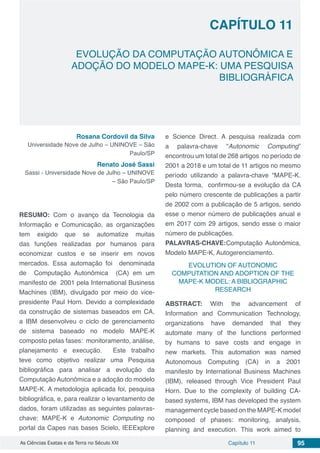 Capítulo 11 95As Ciências Exatas e da Terra no Século XXI
CAPÍTULO 11
EVOLUÇÃO DA COMPUTAÇÃO AUTONÔMICA E
ADOÇÃO DO MODELO MAPE-K: UMA PESQUISA
BIBLIOGRÁFICA
Rosana Cordovil da Silva
Universidade Nove de Julho – UNINOVE – São
Paulo/SP
Renato José Sassi
Sassi - Universidade Nove de Julho – UNINOVE
– São Paulo/SP
RESUMO: Com o avanço da Tecnologia da
Informação e Comunicação, as organizações
tem exigido que se automatize muitas
das funções realizadas por humanos para
economizar custos e se inserir em novos
mercados. Essa automação foi denominada
de Computação Autonômica (CA) em um
manifesto de 2001 pela International Business
Machines (IBM), divulgado por meio do vice-
presidente Paul Horn. Devido a complexidade
da construção de sistemas baseados em CA,
a IBM desenvolveu o ciclo de gerenciamento
de sistema baseado no modelo MAPE-K
composto pelas fases: monitoramento, análise,
planejamento e execução. Este trabalho
teve como objetivo realizar uma Pesquisa
bibliográfica para analisar a evolução da
Computação Autonômica e a adoção do modelo
MAPE-K. A metodologia aplicada foi, pesquisa
bibliográfica, e, para realizar o levantamento de
dados, foram utilizadas as seguintes palavras-
chave: MAPE-K e Autonomic Computing no
portal da Capes nas bases Scielo, IEEExplore
e Science Direct. A pesquisa realizada com
a palavra-chave “Autonomic Computing”
encontrou um total de 268 artigos no período de
2001 a 2018 e um total de 11 artigos no mesmo
período utilizando a palavra-chave “MAPE-K.
Desta forma, confirmou-se a evolução da CA
pelo número crescente de publicações a partir
de 2002 com a publicação de 5 artigos, sendo
esse o menor número de publicações anual e
em 2017 com 29 artigos, sendo esse o maior
número de publicações.
PALAVRAS-CHAVE:Computação Autonômica,
Modelo MAPE-K, Autogerenciamento.
EVOLUTION OF AUTONOMIC
COMPUTATION AND ADOPTION OF THE
MAPE-K MODEL: A BIBLIOGRAPHIC
RESEARCH
ABSTRACT: With the advancement of
Information and Communication Technology,
organizations have demanded that they
automate many of the functions performed
by humans to save costs and engage in
new markets. This automation was named
Autonomous Computing (CA) in a 2001
manifesto by International Business Machines
(IBM), released through Vice President Paul
Horn. Due to the complexity of building CA-
based systems, IBM has developed the system
management cycle based on the MAPE-K model
composed of phases: monitoring, analysis,
planning and execution. This work aimed to
 