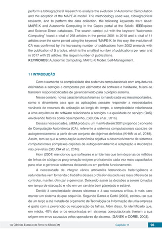 As Ciências Exatas e da Terra no Século XXI Capítulo 11 96
perform a bibliographical research to analyze the evolution of Autonomic Computation
and the adoption of the MAPE-K model. The methodology used was, bibliographical
research, and to perform the data collection, the following keywords were used:
MAPE-K and Autonomic Computing in the Capes portal at the Scielo, IEEExplore
and Science Direct databases. The search carried out with the keyword “Autonomic
Computing” found a total of 268 articles in the period 2001 to 2018 and a total of 11
articles over the same period using the keyword “MAPE-K. In this way, the evolution of
CA was confirmed by the increasing number of publications from 2002 onwards with
the publication of 5 articles, which is the smallest number of publications per year and
in 2017 with 29 articles, the largest number of publications.
KEYWORDS: Autonomic Computing, MAPE-K Model, Self-Management.
1 | 	INTRODUÇÃO
Com o aumento da complexidade dos sistemas computacionais com arquiteturas
orientadas a serviços e compostas por elementos de software e hardware, busca-se
transferir responsabilidades de gerenciamento para o próprio sistema.
Nessecenário,novascaracterísticasforamsetornandocadavezmaisimportantes,
como o dinamismo para que as aplicações possam responder a necessidades
variáveis de recursos da aplicação ao longo do tempo, a complexidade relacionada
a uma arquitetura de software relacionada a serviços e a qualidade de serviço (QoS)
envolvendo fatores como desempenho, (SOUSA et al., 2016).
Dessas necessidades, a IBM produziu um manifesto em 2001 propondo o conceito
de Computação Autonômica (CA), referente a sistemas computacionais capazes de
autogerenciamento a partir de um conjunto de objetivos definidos (KHAN et al., 2018).
Assim, tem-se que a computação autonômica objetiva o desenvolvimento de sistemas
computacionais complexos capazes de autogerenciamento e adaptação a mudanças
não previstas (SOUSA et al., 2016).
Horn (2001) mencionou que softwares e ambientes que tem dezenas de milhões
de linhas de código de programação exigem profissionais cada vez mais capacitados
para criar e gerenciar sistemas deixando-os em perfeito funcionamento.
A necessidade de integrar vários ambientes tornando-os heterogêneos e
redundantes vem tornando o trabalho desses profissionais cada vez mais difíceis de se
controlar, manter, otimizar e gerenciar. Deixando assim as decisões a serem tomadas
em tempo de execução e não em um cenário bem planejado e estável.
Devido à complexidade desses sistemas e à sua natureza crítica, é mais caro
manter um sistema do que adquiri-lo. Segundo Ganek e Corbi (2003), estimou-se que
de um terço a até metade do orçamento de Tecnologia da Informação de uma empresa
é gasto com a prevenção ou recuperação de falhas. Além disso, foi identificado que,
em média, 40% dos erros encontrados em sistemas computacionais tiveram a sua
origem em erros causados pelos operadores do sistema, (GANEK e CORBI, 2003).
 