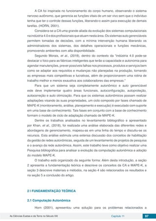 As Ciências Exatas e da Terra no Século XXI Capítulo 11 97
A CA foi inspirada no funcionamento do corpo humano, observando o sistema
nervoso autônomo, que gerencia as funções vitais de um ser vivo sem que o indivíduo
tenha que ter o controle dessas funções, liberando-o assim para execução de demais
tarefas. (HORN, 2001).
Considera-se a CA uma grande aliada da evolução dos sistemas computacionais
na indústria 4.0 e dos profissionais que atuam nesta área. Os sistemas auto gerenciáveis
permitem tomadas de decisões, com a mínima intervenção humana liberando os
administradores dos sistemas, dos detalhes operacionais e funções mecânicas,
promovendo ambientes com alta disponibilidade.
Segundo Morais, et al., (2018), dentro do contexto da “indústria 4.0 pode-se
destacar o foco para as fábricas inteligentes que terão a capacidade e autonomia para
agendar manutenções, prever possíveis falhas nos processos, produtos e serviços bem
como se adaptar aos requisitos e mudanças não planejadas na produção, tornando
as empresas mais competitivas e lucrativas, além de proporcionarem uma rotina de
trabalho melhor e menos exaustiva aos colaboradores das empresas.”
Para que um sistema seja completamente autonômico e auto gerenciável
este deve implementar quatro áreas funcionais, autoconfiguração, autoproteção,
autocorreção e auto otimização. Para que os sistemas autonômicos possam realizar
adaptações visando às suas propriedades, um ciclo composto por fases chamado de
MAPE-K (monitoramento, análise, planejamento e execução) é executado com suporte
em uma base de conhecimento. Tais fases em conjunto com a base de conhecimento
formam o modelo de ciclo de adaptação chamado de MAPE-K.
Dentre os trabalhos analisados no levantamento bibliográfico e apresentado
por Khan, et al., (2018), foi realizada uma análise elaborada das diferentes redes e
abordagens de gerenciamento, mapeou-as em uma linha do tempo e discutiu-se os
recursos. Esta análise estimula uma extensa discussão dos conceitos de habilitação
da gestão de redes autonômicas, seguida de um levantamento de projetos de pesquisa
e o avanço da rede autonômica. Assim, este trabalho teve como objetivo realizar uma
Pesquisa bibliográfica para analisar a evolução da computação autonômica e adoção
do modelo MAPE-K.
O trabalho está organizado da seguinte forma: Além desta introdução, a seção
2 apresenta a fundamentação teórica e descreve os conceitos da CA e MAPE-K, a
seção 3 descreve materiais e métodos, na seção 4 são relacionados os resultados e
na seção 5 a conclusão do artigo.
2 | 	FUNDAMENTAÇÃO TEÓRICA
2.1	Computação Autonômica
Horn (2001), apresentou uma solução para os problemas relacionados a
 