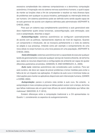 As Ciências Exatas e da Terra no Século XXI Capítulo 11 98
excessiva complexidade dos sistemas computacionais e a denominou computação
autonômica. A inspiração veio do sistema nervoso autonômico humano, o qual é capaz
de manter as funções vitais a fim de compreender e resolver os mais diversos tipos
de problemas sem qualquer ou pouca iniciativa, participação ou intervenção direta do
ser humano. Um sistema autonômico pode ser definido como sendo aquele capaz de
se auto gerenciar de acordo com objetivos definidos pelo administrador (KEPHART &
CHESS, 2003).
Para que um sistema seja completamente autonômico e auto gerenciável este
deve implementar quatro áreas funcionais, autoconfiguração, auto otimização, auto
cura e autoproteção, descritas a seguir:
-Autoconfiguração: sistemas autonômicos se configuram automaticamente
de acordo com as políticas, representando objetivos de nível de negócios. Quando
um componente é introduzido, ele se incorpora perfeitamente e o resto do sistema
se adapta à sua presença, imitando como pôr exemplo o comportamento de uma
nova célula no corpo humano ou uma nova pessoa em uma população, (KEPHART &
CHESS, 2003).
-Auto otimização: sistemas autonômicos tem a capacidade de executar qualquer
tarefa de gerenciamento e executar qualquer serviço de maneira eficiente, de tal forma
que, dados os recursos disponíveis e configurações de ambiente ser capaz de ajustar
diferentes parâmetros envolvidos, (SAMAAN, N. AND KARMOUCH, A., 2009).
-Auto cura: sistemas autonômicos são considerados auto curativos. Para ser
auto curativo, ele deve ser capaz de prever problemas e tomar medidas para evitar a
falha de ter um impacto nas aplicações. O objetivo da auto cura é minimizar todas as
interrupções para manter os aplicativos disponíveis sem intervenção humana, (GANEK
e CORBI, 2003).
-Autoproteção: parece à primeira vista similar à auto cura. No entanto, a
autoproteção é mais complexa porque as falhas podem evoluir com o tempo, de forma
que falhas maliciosas são em geral mais difíceis de serem detectadas que falhas não
maliciosas” (MACEDO, D. F. 2012).
Existem diferenças entre a computação tradicional e a CA apresentadas no
Quadro 1, considerando os aspectos do autogerenciamento.
 
