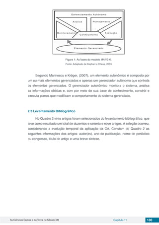 As Ciências Exatas e da Terra no Século XXI Capítulo 11 100
Figura 1: As fases do modelo MAPE-K.
Fonte: Adaptado de Kephart e Chess, 2003
Segundo Marinescu e Kröger, (2007), um elemento autonômico é composto por
um ou mais elementos gerenciados e apenas um gerenciador autônomo que controla
os elementos gerenciados. O gerenciador autonômico monitora o sistema, analisa
as informações obtidas e, com por meio de sua base de conhecimento, constrói e
executa planos que modificam o comportamento do sistema gerenciado.
2.3	Levantamento Bibliográfico
No Quadro 2 vinte artigos foram selecionados do levantamento bibliográfico, que
teve como resultado um total de duzentos e setenta e nove artigos. A seleção ocorreu,
considerando a evolução temporal da aplicação da CA. Constam do Quadro 2 as
seguintes informações dos artigos: autor(es), ano de publicação, nome do periódico
ou congresso, título do artigo e uma breve síntese.
 