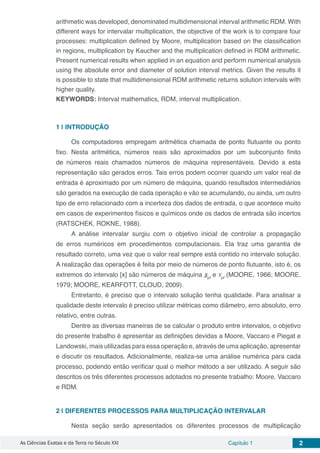 As Ciências Exatas e da Terra no Século XXI Capítulo 1 2
arithmetic was developed, denominated multidimensional interval arithmetic RDM. With
different ways for intervalar multiplication, the objective of the work is to compare four
processes: multiplication defined by Moore, multiplication based on the classification
in regions, multiplication by Kaucher and the multiplication defined in RDM arithmetic.
Present numerical results when applied in an equation and perform numerical analysis
using the absolute error and diameter of solution interval metrics. Given the results it
is possible to state that multidimensional RDM arithmetic returns solution intervals with
higher quality.
KEYWORDS: Interval mathematics, RDM, interval multiplication.
1 | 	INTRODUÇÃO
Os computadores empregam aritmética chamada de ponto flutuante ou ponto
fixo. Nesta aritmética, números reais são aproximados por um subconjunto finito
de números reais chamados números de máquina representáveis. Devido a esta
representação são gerados erros. Tais erros podem ocorrer quando um valor real de
entrada é aproximado por um número de máquina, quando resultados intermediários
são gerados na execução de cada operação e vão se acumulando, ou ainda, um outro
tipo de erro relacionado com a incerteza dos dados de entrada, o que acontece muito
em casos de experimentos físicos e químicos onde os dados de entrada são incertos
(RATSCHEK, ROKNE, 1988).
A análise intervalar surgiu com o objetivo inicial de controlar a propagação
de erros numéricos em procedimentos computacionais. Ela traz uma garantia de
resultado correto, uma vez que o valor real sempre está contido no intervalo solução.
A realização das operações é feita por meio de números de ponto flutuante, isto é, os
extremos do intervalo [x] são números de máquina xpf
e Xpf
(MOORE, 1966; MOORE,
1979; MOORE, KEARFOTT, CLOUD, 2009).
Entretanto, é preciso que o intervalo solução tenha qualidade. Para analisar a
qualidade deste intervalo é preciso utilizar métricas como diâmetro, erro absoluto, erro
relativo, entre outras.
Dentre as diversas maneiras de se calcular o produto entre intervalos, o objetivo
do presente trabalho é apresentar as definições devidas a Moore, Vaccaro e Piegat e
Landowski, mais utilizadas para essa operação e, através de uma aplicação, apresentar
e discutir os resultados. Adicionalmente, realiza-se uma análise numérica para cada
processo, podendo então verificar qual o melhor método a ser utilizado. A seguir são
descritos os três diferentes processos adotados no presente trabalho: Moore, Vaccaro
e RDM.
2 | 	DIFERENTES PROCESSOS PARA MULTIPLICAÇÃO INTERVALAR
Nesta seção serão apresentados os diferentes processos de multiplicação
 