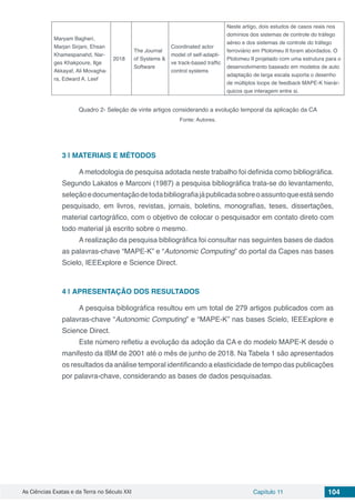 As Ciências Exatas e da Terra no Século XXI Capítulo 11 104
Maryam Bagheri,
Marjan Sirjani, Ehsan
Khamespanahd, Nar-
ges Khakpoure, Ilge
Akkayaf, Ali Movagha-
ra, Edward A. Leef
2018
The Journal
of Systems &
Software
Coordinated actor
model of self-adapti-
ve track-based traffic
control systems
Neste artigo, dois estudos de casos reais nos
domínios dos sistemas de controle do tráfego
aéreo e dos sistemas de controle do tráfego
ferroviário em Ptolomeu II foram abordados. O
Ptolomeu II projetado com uma estrutura para o
desenvolvimento baseado em modelos de auto
adaptação de larga escala suporta o desenho
de múltiplos loops de feedback MAPE-K hierár-
quicos que interagem entre si.
Quadro 2- Seleção de vinte artigos considerando a evolução temporal da aplicação da CA
Fonte: Autores.
3 | 	MATERIAIS E MÉTODOS
A metodologia de pesquisa adotada neste trabalho foi definida como bibliográfica.
Segundo Lakatos e Marconi (1987) a pesquisa bibliográfica trata-se do levantamento,
seleçãoedocumentaçãodetodabibliografiajápublicadasobreoassuntoqueestásendo
pesquisado, em livros, revistas, jornais, boletins, monografias, teses, dissertações,
material cartográfico, com o objetivo de colocar o pesquisador em contato direto com
todo material já escrito sobre o mesmo.
A realização da pesquisa bibliográfica foi consultar nas seguintes bases de dados
as palavras-chave “MAPE-K” e “Autonomic Computing” do portal da Capes nas bases
Scielo, IEEExplore e Science Direct.
4 | 	APRESENTAÇÃO DOS RESULTADOS
A pesquisa bibliográfica resultou em um total de 279 artigos publicados com as
palavras-chave “Autonomic Computing” e “MAPE-K” nas bases Scielo, IEEExplore e
Science Direct.
Este número refletiu a evolução da adoção da CA e do modelo MAPE-K desde o
manifesto da IBM de 2001 até o mês de junho de 2018. Na Tabela 1 são apresentados
os resultados da análise temporal identificando a elasticidade de tempo das publicações
por palavra-chave, considerando as bases de dados pesquisadas.
 