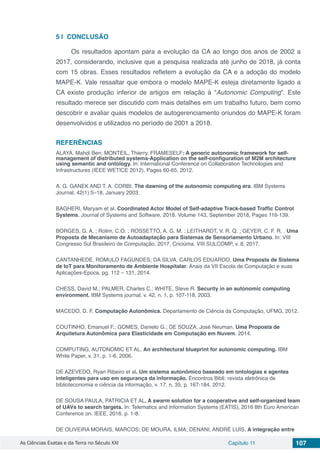 As Ciências Exatas e da Terra no Século XXI Capítulo 11 107
5 | 	CONCLUSÃO
Os resultados apontam para a evolução da CA ao longo dos anos de 2002 a
2017, considerando, inclusive que a pesquisa realizada até junho de 2018, já conta
com 15 obras. Esses resultados refletem a evolução da CA e a adoção do modelo
MAPE-K. Vale ressaltar que embora o modelo MAPE-K esteja diretamente ligado a
CA existe produção inferior de artigos em relação à “Autonomic Computing”. Este
resultado merece ser discutido com mais detalhes em um trabalho futuro, bem como
descobrir e avaliar quais modelos de autogerenciamento oriundos do MAPE-K foram
desenvolvidos e utilizados no período de 2001 a 2018.
REFERÊNCIAS
ALAYA, Mahdi Ben; MONTEIL, Thierry. FRAMESELF: A generic autonomic framework for self-
management of distributed systems-Application on the self-configuration of M2M architecture
using semantic and ontology. In: International Conference on Collaboration Technologies and
Infrastructures (IEEE WETICE 2012), Pages 60-65, 2012.
A. G. GANEK AND T. A. CORBI. The dawning of the autonomic computing era. IBM Systems
Journal, 42(1):5–18, January 2003.
BAGHERI, Maryam et al. Coordinated Actor Model of Self-adaptive Track-based Traffic Control
Systems. Journal of Systems and Software, 2018. Volume 143, September 2018, Pages 116-139.
BORGES, G. A. ; Rolim, C.O. ; ROSSETTO, A. G. M. ; LEITHARDT, V. R. Q. ; GEYER, C. F. R. . Uma
Proposta de Mecanismo de Autoadaptação para Sistemas de Sensoriamento Urbano. In: VIII
Congresso Sul Brasileiro de Computação, 2017, Criciúma. VIII SULCOMP, v. 8, 2017.
CANTANHEDE, ROMULO FAGUNDES; DA SILVA, CARLOS EDUARDO. Uma Proposta de Sistema
de IoT para Monitoramento de Ambiente Hospitalar. Anais da VII Escola de Computação e suas
Aplicações-Epoca, pg. 112 – 131, 2014.
CHESS, David M.; PALMER, Charles C.; WHITE, Steve R. Security in an autonomic computing
environment. IBM Systems journal, v. 42, n. 1, p. 107-118, 2003.
MACEDO, D. F. Computação Autonômica. Departamento de Ciência da Computação, UFMG, 2012.
COUTINHO, Emanuel F.; GOMES, Danielo G.; DE SOUZA, José Neuman. Uma Proposta de
Arquitetura Autonômica para Elasticidade em Computação em Nuvem. 2014.
COMPUTING, AUTONOMIC ET AL. An architectural blueprint for autonomic computing. IBM
White Paper, v. 31, p. 1-6, 2006.
DE AZEVEDO, Ryan Ribeiro et al. Um sistema autonômico baseado em ontologias e agentes
inteligentes para uso em segurança da informação. Encontros Bibli: revista eletrônica de
biblioteconomia e ciência da informação, v. 17, n. 35, p. 167-184, 2012.
DE SOUSA PAULA, PATRICIA ET AL. A swarm solution for a cooperative and self-organized team
of UAVs to search targets. In: Telematics and Information Systems (EATIS), 2016 8th Euro American
Conference on. IEEE, 2016. p. 1-8.
DE OLIVEIRA MORAIS, MARCOS; DE MOURA, ILMA; DENANI, ANDRÉ LUÍS. A integração entre
 