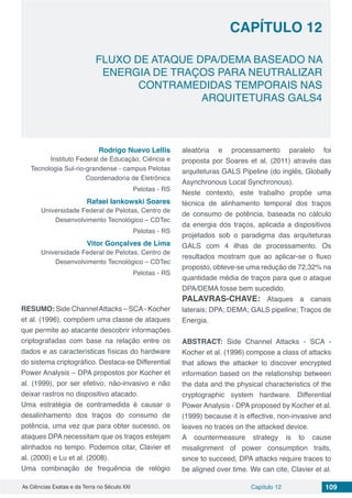 Capítulo 12 109As Ciências Exatas e da Terra no Século XXI
CAPÍTULO 12
FLUXO DE ATAQUE DPA/DEMA BASEADO NA
ENERGIA DE TRAÇOS PARA NEUTRALIZAR
CONTRAMEDIDAS TEMPORAIS NAS
ARQUITETURAS GALS4
Rodrigo Nuevo Lellis
Instituto Federal de Educação, Ciência e
Tecnologia Sul-rio-grandense - campus Pelotas
Coordenadoria de Eletrônica
Pelotas - RS
Rafael Iankowski Soares
Universidade Federal de Pelotas, Centro de
Desenvolvimento Tecnológico – CDTec
Pelotas - RS
Vitor Gonçalves de Lima
Universidade Federal de Pelotas, Centro de
Desenvolvimento Tecnológico – CDTec
Pelotas - RS
RESUMO: Side ChannelAttacks – SCA- Kocher
et al. (1996), compõem uma classe de ataques
que permite ao atacante descobrir informações
criptografadas com base na relação entre os
dados e as características físicas do hardware
do sistema criptográfico. Destaca-se Differential
Power Analysis – DPA propostos por Kocher et
al. (1999), por ser efetivo, não-invasivo e não
deixar rastros no dispositivo atacado.
Uma estratégia de contramedida é causar o
desalinhamento dos traços do consumo de
potência, uma vez que para obter sucesso, os
ataques DPA necessitam que os traços estejam
alinhados no tempo. Podemos citar, Clavier et
al. (2000) e Lu et al. (2008).
Uma combinação de frequência de relógio
aleatória e processamento paralelo foi
proposta por Soares et al. (2011) através das
arquiteturas GALS Pipeline (do inglês, Globally
Asynchronous Local Synchronous).
Neste contexto, este trabalho propõe uma
técnica de alinhamento temporal dos traços
de consumo de potência, baseada no cálculo
da energia dos traços, aplicada a dispositivos
projetados sob o paradigma das arquiteturas
GALS com 4 ilhas de processamento. Os
resultados mostram que ao aplicar-se o fluxo
proposto, obteve-se uma redução de 72,32% na
quantidade média de traços para que o ataque
DPA/DEMA fosse bem sucedido.
PALAVRAS-CHAVE: Ataques a canais
laterais; DPA; DEMA; GALS pipeline; Traços de
Energia.
ABSTRACT: Side Channel Attacks - SCA -
Kocher et al. (1996) compose a class of attacks
that allows the attacker to discover encrypted
information based on the relationship between
the data and the physical characteristics of the
cryptographic system hardware. Differential
Power Analysis - DPA proposed by Kocher et al.
(1999) because it is effective, non-invasive and
leaves no traces on the attacked device.
A countermeasure strategy is to cause
misalignment of power consumption traits,
since to succeed, DPA attacks require traces to
be aligned over time. We can cite, Clavier et al.
 