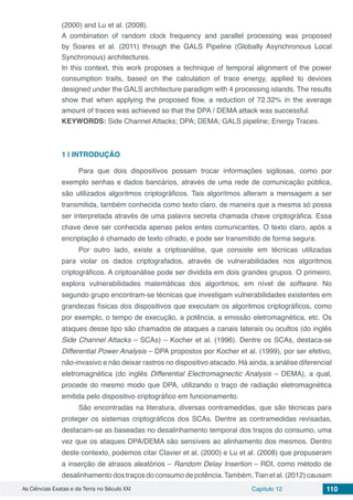 As Ciências Exatas e da Terra no Século XXI Capítulo 12 110
(2000) and Lu et al. (2008).
A combination of random clock frequency and parallel processing was proposed
by Soares et al. (2011) through the GALS Pipeline (Globally Asynchronous Local
Synchronous) architectures.
In this context, this work proposes a technique of temporal alignment of the power
consumption traits, based on the calculation of trace energy, applied to devices
designed under the GALS architecture paradigm with 4 processing islands. The results
show that when applying the proposed flow, a reduction of 72.32% in the average
amount of traces was achieved so that the DPA / DEMA attack was successful.
KEYWORDS: Side Channel Attacks; DPA; DEMA; GALS pipeline; Energy Traces.
1 | 	INTRODUÇÃO
Para que dois dispositivos possam trocar informações sigilosas, como por
exemplo senhas e dados bancários, através de uma rede de comunicação pública,
são utilizados algoritmos criptográficos. Tais algorítmos alteram a mensagem a ser
transmitida, também conhecida como texto claro, de maneira que a mesma só possa
ser interpretada através de uma palavra secreta chamada chave criptográfica. Essa
chave deve ser conhecida apenas pelos entes comunicantes. O texto claro, após a
encriptação é chamado de texto cifrado, e pode ser transmitido de forma segura.
Por outro lado, existe a criptoanálise, que consiste em técnicas utilizadas
para violar os dados criptografados, através de vulnerabilidades nos algoritmos
criptográficos. A criptoanálise pode ser dividida em dois grandes grupos. O primeiro,
explora vulnerabilidades matemáticas dos algoritmos, em nível de software. No
segundo grupo encontram-se técnicas que investigam vulnerabilidades existentes em
grandezas físicas dos dispositivos que executam os algoritmos criptográficos, como
por exemplo, o tempo de execução, a potência, a emissão eletromagnética, etc. Os
ataques desse tipo são chamados de ataques a canais laterais ou ocultos (do inglês
Side Channel Attacks – SCAs) – Kocher et al. (1996). Dentre os SCAs, destaca-se
Differential Power Analysis – DPA propostos por Kocher et al. (1999), por ser efetivo,
não-invasivo e não deixar rastros no dispositivo atacado. Há ainda, a análise diferencial
eletromagnética (do inglês Differential Electromagnectic Analysis – DEMA), a qual,
procede do mesmo modo que DPA, utilizando o traço de radiação eletromagnética
emitida pelo dispositivo criptográfico em funcionamento.
São encontradas na literatura, diversas contramedidas, que são técnicas para
proteger os sistemas criptográficos dos SCAs. Dentre as contramedidas revisadas,
destacam-se as baseadas no desalinhamento temporal dos traços do consumo, uma
vez que os ataques DPA/DEMA são sensíveis ao alinhamento dos mesmos. Dentro
deste contexto, podemos citar Clavier et al. (2000) e Lu et al. (2008) que propuseram
a inserção de atrasos aleatórios – Random Delay Insertion – RDI, como método de
desalinhamento dos traços do consumo de potência.Também,Tian et al. (2012) causam
 