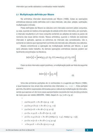 As Ciências Exatas e da Terra no Século XXI Capítulo 1 3
intervalar que serão adotados e analisados neste trabalho.
2.1	 Multiplicação definida por Moore
Na aritmética intervalar desenvolvida por Moore (1966), todas as operações
aritméticas básicas estão definidas com o tipo intervalo, são elas: adição, subtração,
multiplicação e divisão.
Pelas definições de Moore os cálculos com intervalos ocorrem sobre conjuntos,
ou seja, quando se realiza uma operação de adição entre dois intervalos, por exemplo,
o intervalo resultante é um novo conjunto contendo as adições de todos os pares de
números das duas séries iniciais. Nessa aritmética, quando o método de extensão
intervalar é aplicado, apenas os extremos do intervalo são considerados, isto é,
somente os valores que representam os limites do intervalo são utilizados nos cálculos.
Abaixo encontra-se a operação de multiplicação definida por Moore, a qual
será utilizada neste trabalho. As demais operações aritméticas básicas podem ser
facilmente encontradas na literatura.
Caso os dois intervalos sejam positivos, a multiplicação pode ser feita da seguinte
maneira:
Uma das primeiras partições de conhecidas é a sugerida por Moore (1966),
a qual baseia-se nos sinais dos extremos dos intervalos: ++, −+ e - -. Esta partição
permitiu-lhe definir expressões otimizadas para o cálculo da multiplicação de intervalos,
sendo que apenas um de nove casos apresentados necessita de mais de dois produtos
de reais para ser obtido (MOORE, 1966). Sejam A = [x, ] e B = [y, ȳ]:
•	
•	 x ≥ 0 e y ≥ 0 → A × B = [x × y, × ȳ]
•	 x ≥ 0 e y < 0 ≤ ȳ → A × B = [ × y, × ȳ]
•	 x ≥ 0 e ȳ < 0 → A × B = [ × y, x × ȳ]
•	 x < 0 ≤ e y ≥ 0 → A × B = [x × ȳ, × ȳ]
•	 x < 0 ≤ e y ≤ 0 ≤ ȳ → A × B = [min{x × ȳ, × y }, max{x × y, × ȳ}]
•	 x < 0 ≤ e ȳ < 0 → A × B = [ × y, x × y]
•	 < 0 e y ≥ 0 → A × B = [x × ȳ, x × y]
(2)
 