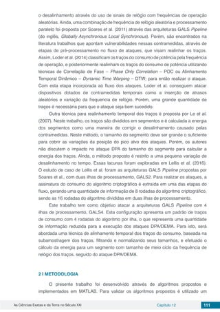 As Ciências Exatas e da Terra no Século XXI Capítulo 12 111
o desalinhamento através do uso de sinais de relógio com frequências de operação
aleatórias. Ainda, uma combinação de frequência de relógio aleatória e processamento
paralelo foi proposta por Soares et al. (2011) através das arquiteturas GALS Pipeline
(do inglês, Globally Asynchronous Local Synchronous). Porém, são encontrados na
literatura trabalhos que apontam vulnerabilidades nessas contramedidas, através de
etapas de pré-processamento no fluxo de ataques, que visam realinhar os traços.
Assim, Loder et al. (2014) classificam os traços do consumo de potência pela frequência
de operação, e posteriormente realinham os traços do consumo de potência utilizando
técnicas de Correlação de Fase – Phase Only Correlation – POC ou Alinhamento
Temporal Dinâmico – Dynamic Time Warping – DTW; para então realizar o ataque.
Com esta etapa incorporada ao fluxo dos ataques, Loder et al. conseguem atacar
dispositivos dotados de contramedidas temporais como a inserção de atrasos
aleatórios e variação da frequencia de relógio. Porém, uma grande quantidade de
traços é necessária para que o ataque seja bem sucedido.
Outra técnica para realinhamento temporal dos traços é proposta por Le et al.
(2007). Neste trabalho, os traços são divididos em segmentos e é calculada a energia
dos segmentos como uma maneira de corrigir o desalinhamento causado pelas
contramedidas. Neste método, o tamanho do segmento deve ser grande o suficiente
para cobrir as variações da posição do pico alvo dos ataques. Porém, os autores
não discutem o impacto no ataque DPA do tamanho do segmento para calcular a
energia dos traços. Ainda, o método proposto é restrito a uma pequena variação de
desalinhamento no tempo. Essas lacunas foram exploradas em Lellis et al. (2016).
O estudo de caso de Lellis et al. foram as arquiteturas GALS Pipeline propostas por
Soares et al., com duas ilhas de processamento, GALS2. Para realizar os ataques, a
assinatura do consumo do algoritmo criptográfico é extraída em uma das etapas do
fluxo, gerando uma quantidade de informação de 8 rodadas do algoritmo criptográfico,
sendo as 16 rodadas do algoritmo divididas em duas ilhas de processamento.
Este trabalho tem como objetivo atacar a arquiteturas GALS Pipeline com 4
ilhas de processamento, GALS4. Esta configuração apresenta um padrão de traços
de consumo com 4 rodadas do algoritmo por ilha, o que representa uma quantidade
de informação reduzida para a execução dos ataques DPA/DEMA. Para isto, será
abordada uma técnica de alinhamento temporal dos traços do consumo, baseada na
subamostragem dos traços, filtrando e normalizando seus tamanhos, e efetuado o
cálculo da energia para um segmento com tamanho de meio ciclo da frequência de
relógio dos traços, seguido do ataque DPA/DEMA.
2 | 	METODOLOGIA
O presente trabalho foi desenvolvido através de algoritmos propostos e
implementados em MATLAB. Para validar os algoritmos propostos é utilizado um
 