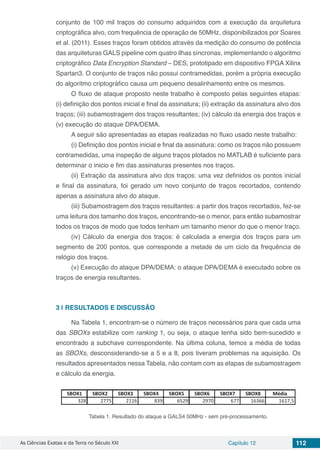 As Ciências Exatas e da Terra no Século XXI Capítulo 12 112
conjunto de 100 mil traços do consumo adquiridos com a execução da arquitetura
criptográfica alvo, com frequência de operação de 50MHz, disponibilizados por Soares
et al. (2011). Esses traços foram obtidos através da medição do consumo de potência
das arquiteturas GALS pipeline com quatro ilhas síncronas, implementando o algoritmo
criptográfico Data Encryption Standard – DES, prototipado em dispositivo FPGA Xilinx
Spartan3. O conjunto de traços não possui contramedidas, porém a própria execução
do algoritmo criptográfico causa um pequeno desalinhamento entre os mesmos.
O fluxo de ataque proposto neste trabalho é composto pelas seguintes etapas:
(i) definição dos pontos inicial e final da assinatura; (ii) extração da assinatura alvo dos
traços; (iii) subamostragem dos traços resultantes; (iv) cálculo da energia dos traços e
(v) execução do ataque DPA/DEMA.
A seguir são apresentadas as etapas realizadas no fluxo usado neste trabalho:
(i) Definição dos pontos inicial e final da assinatura: como os traços não possuem
contramedidas, uma inspeção de alguns traços plotados no MATLAB é suficiente para
determinar o inicio e fim das assinaturas presentes nos traços.
(ii) Extração da assinatura alvo dos traços: uma vez definidos os pontos inicial
e final da assinatura, foi gerado um novo conjunto de traços recortados, contendo
apenas a assinatura alvo do ataque.
(iii) Subamostragem dos traços resultantes: a partir dos traços recortados, fez-se
uma leitura dos tamanho dos traços, encontrando-se o menor, para então subamostrar
todos os traços de modo que todos tenham um tamanho menor do que o menor traço.
(iv) Cálculo da energia dos traços: é calculada a energia dos traços para um
segmento de 200 pontos, que corresponde a metade de um ciclo da frequência de
relógio dos traços.
(v) Execução do ataque DPA/DEMA: o ataque DPA/DEMA é executado sobre os
traços de energia resultantes.
3 | 	RESULTADOS E DISCUSSÃO
Na Tabela 1, encontram-se o número de traços necessários para que cada uma
das SBOXs estabilize com ranking 1, ou seja, o ataque tenha sido bem-sucedido e
encontrado a subchave correspondente. Na última coluna, temos a média de todas
as SBOXs, desconsiderando-se a 5 e a 8, pois tiveram problemas na aquisição. Os
resultados apresentados nessa Tabela, não contam com as etapas de subamostragem
e cálculo da energia.
Tabela 1. Resultado do ataque a GALS4 50MHz - sem pré-processamento.
 
