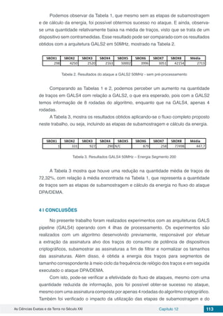 As Ciências Exatas e da Terra no Século XXI Capítulo 12 113
Podemos observar da Tabela 1, que mesmo sem as etapas de subamostragem
e de cálculo da energia, foi possível obtermos sucesso no ataque. E ainda, observa-
se uma quantidade relativamente baixa na média de traços, visto que se trata de um
dispositivo sem contramedidas. Esse resultado pode ser comparado com os resultados
obtidos com a arquitetura GALS2 em 50MHz, mostrado na Tabela 2.
Tabela 2. Resultados do ataque a GALS2 50MHz - sem pré-processamento
Comparando as Tabelas 1 e 2, podemos perceber um aumento na quantidade
de traços em GALS4 com relação a GALS2, o que era esperado, pois com a GALS2
temos informação de 8 rodadas do algoritmo, enquanto que na GALS4, apenas 4
rodadas.
A Tabela 3, mostra os resultados obtidos aplicando-se o fluxo completo proposto
neste trabalho, ou seja, incluindo as etapas de subamostragem e cálculo da energia.
Tabela 3. Resultados GALS4 50MHz – Energia Segmento 200
A Tabela 3 mostra que houve uma redução na quantidade média de traços de
72,32%, com relação à média encontrada na Tabela 1, que representa a quantidade
de traços sem as etapas de subamostragem e cálculo da energia no fluxo do ataque
DPA/DEMA.
4 | 	CONCLUSÕES
No presente trabalho foram realizados experimentos com as arquiteturas GALS
pipeline (GALS4) operando com 4 ilhas de processamento. Os experimentos são
realizados com um algoritmo desenvolvido previamente, responsável por efetuar
a extração da assinatura alvo dos traços do consumo de potência de dispositivos
criptográficos, subamostrar as assinaturas a fim de filtrar e normalizar os tamanhos
das assinaturas. Além disso, é obtida a energia dos traços para segmentos de
tamanho correspondente à meio ciclo da frequência de relógio dos traços e em seguida
executado o ataque DPA/DEMA.
Com isto, pode-se verificar a efetividade do fluxo de ataques, mesmo com uma
quantidade reduzida de informação, pois foi possível obter-se sucesso no ataque,
mesmo com uma assinatura composta por apenas 4 rodadas do algoritmo criptográfico.
Também foi verificado o impacto da utilização das etapas de subamostragem e do
 