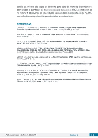As Ciências Exatas e da Terra no Século XXI Capítulo 12 114
cálculo da energia dos traços do consumo para obter-se melhores desempenhos,
com relação a quantidade de traços necessária para que as SBOXs estabilizem-se
no ranking 1, observando-se uma redução na quantidade média de traços de 72,32%,
com relação aos experimentos que não realizaram estas etapas.
REFERÊNCIAS
CLAVIER, C.; CORON, J.-S.; DABBOUS, N. Differential Power Analysis in the Presence of
Hardware Countermeasures. In: CHES, 2000. Anais. . . Springer, 2000. p.252–263.
KOCHER, P.; JAFFE, J.; JUN, B. Differential Power Analysis. In: 1999. Anais. . Springer-Verlag,
1999. p.388–397.
LE, T. H. et al. EFFICIENT SOLUTION FOR MISALIGNMENT OF SIGNAL IN SIDE CHANNEL
ANALYSIS. In: ICASSP, 2007.p. 257-260.
LELLIS, R. N.; Soares, R. I. PROPOSTA DE ALINHAMENTO TEMPORAL ATRAVÉS DA
AVALIAÇÃO DA ENERGIA DOS TRAÇOS DO CONSUMO DE POTÊNCIA PARA ATAQUES DPA.
In: XVII Encontro da Pós-Graduação Universidade Federal de Pelotas, 2016.
LODER, L. L. et al. Towards a framework to perform DPA attack on GALS pipeline architectures.
In: SBCCI, 2014. p. 1-7.
LU, Y.; O’NEILL, M.; MCCANNY, J. FPGA Implementation and Analysis of Random Delay Insertion
Countermeasure against DPA. p.201-208.
SOARES, R.; CALAZANS, N.; MORAES, F.; MAURINE, P.; TORRES, L. A Robust Architectural
Approach for Cryptographic Algorithms Using GALS Pipelines. Design Test of Computers,
IEEE, [S.l.], v.28, n.5, p.62 –71, sept.-oct. 2011.
TIAN, Q.; HUSS, S. A. On Clock Frequency Effects in Side Channel Attacks of Symmetric Block
Ciphers. In: NTMS, 2012. Anais. . . IEEE, 2012. p.1–5.
 