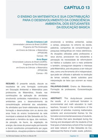 Capítulo 13 115As Ciências Exatas e da Terra no Século XXI
CAPÍTULO 13
O ENSINO DA MATEMÁTICA E SUA CONTRIBUIÇÃO
PARA O DESENVOLVIMENTO DA CONSCIÊNCIA
AMBIENTAL DOS ESTUDANTES
DA EDUCAÇÃO BÁSICA
Cláudio Cristiano Liell
Universidade Luterana do Brasil (ULBRA)
Programa de Pós-Graduação
em Ensino de Ciências e Matemática
(PPGECIM)
Canoas - RS
Arno Bayer
Universidade Luterana do Brasil (ULBRA),
Programa de Pós-Graduação
em Ensino de Ciências e Matemática
(PPGECIM)
Canoas – RS
RESUMO: O presente estudo, discute os
resultados de uma formação continuada
em Educação Ambiental e Matemática para
professores de Matemática, focada nas
contribuições da aplicação de atividades
envolvendo conteúdos matemáticos e temas
ambientais para o desenvolvimento da
consciêntização ambiental dos estudantes.
As atividades que foram elaboradas durante a
formação e desenvolvidas com os alunos dos
anos finais do ensino fundamental da rede
municipal e estadual de São Sebastião do Caí,
abordaram a temática da água, dos resíduos,
da poluição, da fauna, da vegetação, da
energia, das áreas de preservação permanente
e foram constituídos principalmente por jogos
matemáticos, situações-problema matemáticas
envolvendo a temática ambiental, saídas
a campo, pesquisas no entorno da escola,
palestras, campanhas de conscientização e
pesquisas bibliográficas em meios eletrônicos.
As situações utilizadas pelos professores e
seus alunos, provocaram nos estudantes a
percepção da necessidade de reformularem
os hábitos e cuidados com o meio ambiente
e também, conseguiram despertar o interesse
pela Matemática, pois ela passou a ser vista por
eles, como uma ferramenta útil e indispensável,
que pode ser utilizada e aplicada na resolução
de temas variados, dando subsídios para
interpretação de fatos que ocorrem ao nosso
redor.
PALAVRAS-CHAVE: Ensino da Matemática;
Formação de professores; Conscientização
Ambiental.
ABSTRACT: This study,discuss presents
the results of a continued formation in
environmental and math education to math
teachers, focused in the contributions of the
application of activities involving mathematics
contents and environmental themes for the
formation environmental awareness of students.
The activities that were developed during the
training and developed with the students of the
final years of elementary school of the municipal
and state network of São Sebastião do Caí,
addressed the theme of water, waste, pollution,
 