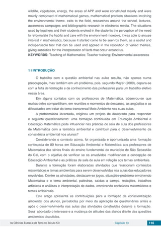 As Ciências Exatas e da Terra no Século XXI Capítulo 13 116
wildlife, vegetation, energy, the areas of APP and were constituted mainly and were
mainly composed of mathematical games, mathematical problem situations involving
the environmental theme, exits to the field, researches around the school, lectures,
awareness campaigns and bibliographic research in electronic media. The situations
used by teachers and their students evoked in the students the perception of the need
to reformulate the habits and care with the environment moreove, it was able to arouse
interest in mathematics, because it started come to be seen by them, as a useful and
indispensable tool that can be used and applied in the resolution of varied themes,
giving subsidies for the interpretation of facts that occur around us.
KEYWORDS: Teaching of Mathematics; Teacher training; Environmental awareness
1 | 	INTRODUÇÃO
O trabalho com a questão ambiental nas aulas resulta, não apenas numa
preocupação, mas também em um problema, pois, segundo Meyer (2000), depara-se
com a falta de formação e de conhecimento dos professores para um trabalho efetivo
nessa área.
Em alguns contatos com os professores de Matemática, observou-se que
muitos deles compartilham, em reuniões e momentos de descanso, as angústias e as
dificuldades em tratar do tema transversal Meio Ambiente nas suas aulas.
A problemática levantada, originou um projeto de doutorado para responder
o seguinte questionamento: uma formação continuada em Educação Ambiental e
Educação Matemática pode influenciar nas práticas de sala de aula dos professores
de Matemática com a temática ambiental e contribuir para o desenvolvimento da
consciência ambiental nos alunos?
Considerando o contexto acima, foi organizada e oportunizada uma formação
continuada de 80 horas em Educação Ambiental e Matemática aos professores de
Matemática das séries finais do ensino fundamental do município de São Sebastião
do Cai, com o objetivo de verificar se os envolvidos modificariam a concepção de
Educação Ambiental e as práticas de sala de aula em relação aos temas ambientais.
Durante a formação foram elaboradas atividades que relacionam conteúdos
matemáticos e temas ambientais para serem desenvolvidas nas aulas dos educadores
envolvidos. Dentre as atividades, destacam-se jogos, situações-problema envolvendo
Matemática e o tema ambiental, palestras, saídas a campo, redações, trabalhos
artísticos e análises e interpretação de dados, envolvendo conteúdos matemáticos e
temas ambientais.
Este artigo apresenta as contribuições para a formação da conscientização
ambiental dos alunos, percebidas por meio da aplicação de questionários antes e
após o desenvolvimento nas aulas das atividades construídas durante a formação.
Será abordado o interesse e a mudança de atitudes dos alunos diante das questões
ambientais discutidas.
 