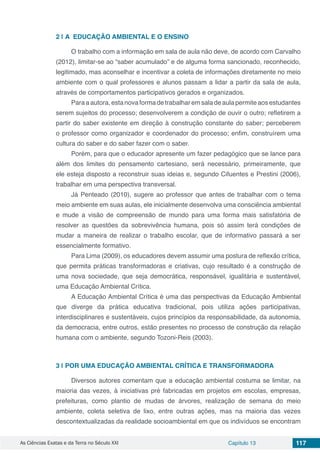 As Ciências Exatas e da Terra no Século XXI Capítulo 13 117
2 | 	A EDUCAÇÃO AMBIENTAL E O ENSINO
O trabalho com a informação em sala de aula não deve, de acordo com Carvalho
(2012), limitar-se ao “saber acumulado” e de alguma forma sancionado, reconhecido,
legitimado, mas aconselhar e incentivar a coleta de informações diretamente no meio
ambiente com o qual professores e alunos passam a lidar a partir da sala de aula,
através de comportamentos participativos gerados e organizados.
Paraaautora,estanovaformadetrabalharemsaladeaulapermiteaosestudantes
serem sujeitos do processo; desenvolverem a condição de ouvir o outro; refletirem a
partir do saber existente em direção à construção constante do saber; perceberem
o professor como organizador e coordenador do processo; enfim, construírem uma
cultura do saber e do saber fazer com o saber.
Porém, para que o educador apresente um fazer pedagógico que se lance para
além dos limites do pensamento cartesiano, será necessário, primeiramente, que
ele esteja disposto a reconstruir suas ideias e, segundo Cifuentes e Prestini (2006),
trabalhar em uma perspectiva transversal.
Já Penteado (2010), sugere ao professor que antes de trabalhar com o tema
meio ambiente em suas aulas, ele inicialmente desenvolva uma consciência ambiental
e mude a visão de compreensão de mundo para uma forma mais satisfatória de
resolver as questões da sobrevivência humana, pois só assim terá condições de
mudar a maneira de realizar o trabalho escolar, que de informativo passará a ser
essencialmente formativo.
Para Lima (2009), os educadores devem assumir uma postura de reflexão crítica,
que permita práticas transformadoras e criativas, cujo resultado é a construção de
uma nova sociedade, que seja democrática, responsável, igualitária e sustentável,
uma Educação Ambiental Crítica.
A Educação Ambiental Crítica é uma das perspectivas da Educação Ambiental
que diverge da prática educativa tradicional, pois utiliza ações participativas,
interdisciplinares e sustentáveis, cujos princípios da responsabilidade, da autonomia,
da democracia, entre outros, estão presentes no processo de construção da relação
humana com o ambiente, segundo Tozoni-Reis (2003).
3 | 	POR UMA EDUCAÇÃO AMBIENTAL CRÍTICA E TRANSFORMADORA
Diversos autores comentam que a educação ambiental costuma se limitar, na
maioria das vezes, à iniciativas pré fabricadas em projetos em escolas, empresas,
prefeituras, como plantio de mudas de árvores, realização de semana do meio
ambiente, coleta seletiva de lixo, entre outras ações, mas na maioria das vezes
descontextualizadas da realidade socioambiental em que os indivíduos se encontram
 