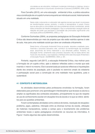 As Ciências Exatas e da Terra no Século XXI Capítulo 13 119
vinculadas ao ato educativo, impliquem mudanças individuais e coletivas, locais e
globais, estruturais e conjunturais, econômicas e culturais (LOUREIRO, 2004, p.89).
Para Carvalho (2012), em uma educação ambiental crítica, a prática educativa
visaaconstituiçãodeumsujeitohumanoenquantoserindividualesocial,historicamente
situado em uma realidade.
Nesta visão o educando e o educador são agentes sociais que atuam no processo
de transformações sociais; portanto, o ensino é teoria/prática, é práxis. Ensino
que se abre para a comunidade com seus problemas sociais e ambientais, sendo
estes conteúdos de trabalho pedagógico. Aqui a compreensão e atuação sobre as
relações de poder que permeiam a sociedade são priorizados significando uma
educação política (GUIMARÂES, 2000, p. 17)
Conforme Guimarães (2004), as propostas pedagógicas da Educação Ambiental
Crítica são desenvolvidas por meio de projetos que não estão restritos apenas à sala
de aula, mas para uma realidade social que deve ser analisada criticamente.
Desta forma, a Educação Ambiental Crítica se propõe desvelar a realidade, para,
inserindo o processo educativo nela, contribuir na transformação da sociedade
atual, assumindo de forma inalienável a sua dimensão política. Portanto, na
educação formal, certamente esse processo educativo não se basta dentro dos
muros de uma escola, o que explicita a interface entre esta Educação Ambiental e
a Educação Popular (GUIMARÂES, 2004, p. 32) .
Portanto, segundo Liell (2017), a educação Ambiental Crítica, visa motivar para
a formação de um sujeito crítico, apto a elaborar reflexões sobre o mundo que está
inserido e intervir no mesmo. Ela é caracterizada por posturas reflexivas e inquietações
diante dos anseios da população, pois é pautada no exercício amplo da cidadania
e participação social para a construção de uma realidade mais igualitária, justa e
sustentável.
4 | 	CONTEXTO E METODOLOGIA
As atividades desenvolvidas pelos professores envolvidos na formação, foram
elaborados para promover uma aprendizagem interdisciplinar que levasse os alunos a
ampliar os significados dos conteúdos estudados, principalmente no que diz respeito
ao uso do conhecimento escolar em situações fora da escola e no que se refere alertá-
los para as questões ambientais.
Foram contempladas atividades como a leitura de textos, resolução de situações-
problema, jogos, palestras, interação entre as diversas turmas da escola, utilização
de materiais manipulativos, saídas a campo para o levantamento dos problemas
ambientais locais e ações pedagógicas envolvendo os recursos da informática. A
Figura 1 ilustra algumas das ações desenvolvidas.
 