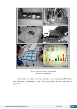 As Ciências Exatas e da Terra no Século XXI Capítulo 13 120
Figura 1 – Algumas atividades das atividades
Fonte: elaborado pelos autores
As atividades foram desenvolvidas e aplicadas por 8 professores de Matemática
que participaram da formação e seus respectivos alunos conforme distribuição no
Quadro 1:
 