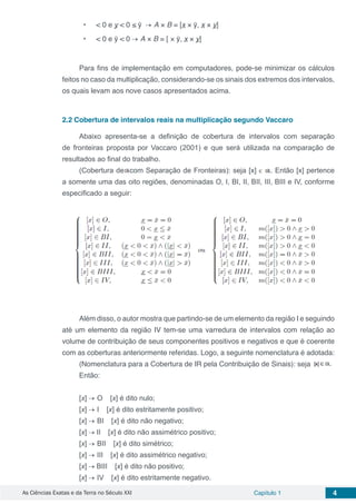 As Ciências Exatas e da Terra no Século XXI Capítulo 1 4
•	 < 0 e y < 0 ≤ ȳ → A × B = [x × ȳ, x × y]
•	 < 0 e ȳ < 0 → A × B = [ × ȳ, x × y]
Para fins de implementação em computadores, pode-se minimizar os cálculos
feitos no caso da multiplicação, considerando-se os sinais dos extremos dos intervalos,
os quais levam aos nove casos apresentados acima.
2.2	Cobertura de intervalos reais na multiplicação segundo Vaccaro
Abaixo apresenta-se a definição de cobertura de intervalos com separação
de fronteiras proposta por Vaccaro (2001) e que será utilizada na comparação de
resultados ao final do trabalho.
(Cobertura de com Separação de Fronteiras): seja [x] є . Então [x] pertence
a somente uma das oito regiões, denominadas O, I, BI, II, BII, III, BIII e IV, conforme
especificado a seguir:
Além disso, o autor mostra que partindo-se de um elemento da região I e seguindo
até um elemento da região IV tem-se uma varredura de intervalos com relação ao
volume de contribuição de seus componentes positivos e negativos e que é coerente
com as coberturas anteriormente referidas. Logo, a seguinte nomenclatura é adotada:
(Nomenclatura para a Cobertura de Iℝ pela Contribuição de Sinais): seja
Então:
[x] → O ⇒ [x] é dito nulo;
[x] → I ⇒ [x] é dito estritamente positivo;
[x] → BI ⇒ [x] é dito não negativo;
[x] → II ⇒ [x] é dito não assimétrico positivo;
[x] → BII ⇒ [x] é dito simétrico;
[x] → III ⇒ [x] é dito assimétrico negativo;
[x] → BIII ⇒ [x] é dito não positivo;
[x] → IV ⇒ [x] é dito estritamente negativo.
 