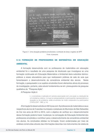 As Ciências Exatas e da Terra no Século XXI Capítulo 13 122
Figura 2 - Uma situação-problema envolvendo o conteúdo de área e regiões de APP.
Fonte: A pesquisa
5 | 	A FORMAÇÃO DE PROFESSORES DE MATEMÁTICA EM EDUCAÇÃO
AMBIENTAL
A formação desenvolvida com os professores de matemática em educação
ambiental foi o resultado de uma pesquisa de doutorado que investigava se uma
formação continuada em Educação Matemática e Ambiental daria subsídios teórico-
práticos a esses educadores para que realizassem práticas de sala de aula que
fomentassem o desenvolvimento da consciência ambiental dos alunos. Nesta
formação, o pesquisador e os sujeitos envolvidos foram elementos ativos do processo
de investigação, portanto, este estudo fundamentou-se em pressupostos da pesquisa
qualitativa da “Pesquisa-Ação”.
A Pesquisa–Ação é
[...] concebida e realizada em estreita associação com uma ação ou resolução de
um problema coletivo, no qual os pesquisadores e participantes representativos a
situação ou do problema, estão envolvidos de modo cooperativo ou participativo
(THIOLLENT, 1985, p.14).
Aformação foi desenvolvida em 80 horas com 8 professores de matemática e seus
respectivos alunos de 5 escolas municipais e estaduais do Município de São Sebastião
do Caí nos anos de 2014 e 2015, com o objetivo de verificar se o desenvolvimento
dessa formação poderia trazer mudanças na concepção de Educação Ambiental dos
professores envolvidos e contribuir para o desenvolvimento da consciência ambiental
nos alunos. As conclusões obtidas na formação, foram evidenciadas por meio de
análises construídas através das informações descritas nos instrumentos de coleta de
 
