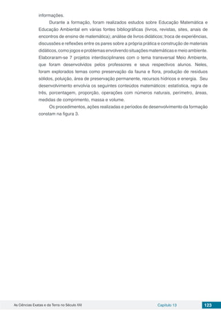 As Ciências Exatas e da Terra no Século XXI Capítulo 13 123
informações.
Durante a formação, foram realizados estudos sobre Educação Matemática e
Educação Ambiental em várias fontes bibliográficas (livros, revistas, sites, anais de
encontros de ensino de matemática); análise de livros didáticos; troca de experiências,
discussões e reflexões entre os pares sobre a própria prática e construção de materiais
didáticos, como jogos e problemas envolvendo situações matemáticas e meio ambiente.
Elaboraram-se 7 projetos interdisciplinares com o tema transversal Meio Ambiente,
que foram desenvolvidos pelos professores e seus respectivos alunos. Neles,
foram explorados temas como preservação da fauna e flora, produção de resíduos
sólidos, poluição, área de preservação permanente, recursos hídricos e energia. Seu
desenvolvimento envolvia os seguintes conteúdos matemáticos: estatística, regra de
três, porcentagem, proporção, operações com números naturais, perímetro, áreas,
medidas de comprimento, massa e volume.
Os procedimentos, ações realizadas e períodos de desenvolvimento da formação
constam na figura 3.
 