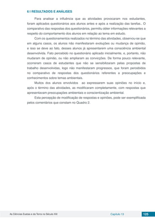 As Ciências Exatas e da Terra no Século XXI Capítulo 13 125
6 | 	RESULTADOS E ANÁLISES
Para analisar a influência que as atividades provocaram nos estudantes,
foram aplicados questionários aos alunos antes e após a realização das tarefas.. O
comparativo das respostas dos questionários, permitiu obter informações relevantes a
respeito do comportamento dos alunos em relação ao tema em estudo.
Com os questionamentos realizados no término das atividades, observou-se que
em alguns casos, os alunos não manifestaram evoluções ou mudança de opinião,
e isso se deve ao fato, desses alunos já apresentarem uma consciência ambiental
desenvolvida. Fato percebido no questionário aplicado inicialmente, e, portanto, não
mudaram de opinião, ou não ampliaram as convicções. De forma pouco relevante,
ocorreram casos de estudantes que não se sensibilizaram pelas propostas de
trabalho desenvolvidas, logo não manifestaram progressos, que foram percebidos
no comparativo de respostas dos questionários referentes a preocupações e
conhecimentos sobre temas ambientais.
Muitos dos alunos envolvidos ao expressarem suas opiniões no início e,
após o término das atividades, as modificaram completamente, com respostas que
apresentavam preocupações ambientais e conscientização ambiental.
Esta percepção de modificação de respostas e opiniões, pode ser exemplificada
pelos comentários que constam no Quadro 2.
 