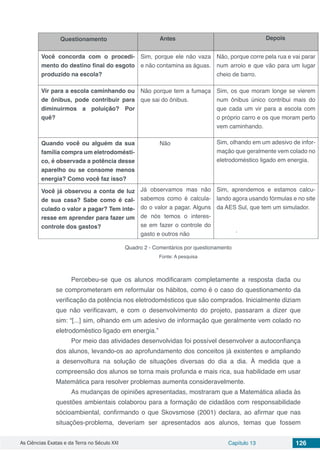 As Ciências Exatas e da Terra no Século XXI Capítulo 13 126
Questionamento Antes Depois
Você concorda com o procedi-
mento do destino final do esgoto
produzido na escola?
Sim, porque ele não vaza
e não contamina as águas.
Não, porque corre pela rua e vai parar
num arroio e que vão para um lugar
cheio de barro.
Vir para a escola caminhando ou
de ônibus, pode contribuir para
diminuirmos a poluição? Por
quê?
Não porque tem a fumaça
que sai do ônibus.
Sim, os que moram longe se vierem
num ônibus único contribui mais do
que cada um vir para a escola com
o próprio carro e os que moram perto
vem caminhando.
Quando você ou alguém da sua
família compra um eletrodomésti-
co, é observada a potência desse
aparelho ou se consome menos
energia? Como você faz isso?
Não Sim, olhando em um adesivo de infor-
mação que geralmente vem colado no
eletrodoméstico ligado em energia.
Você já observou a conta de luz
de sua casa? Sabe como é cal-
culado o valor a pagar? Tem inte-
resse em aprender para fazer um
controle dos gastos?
Já observamos mas não
sabemos como é calcula-
do o valor a pagar. Alguns
de nós temos o interes-
se em fazer o controle do
gasto e outros não
Sim, aprendemos e estamos calcu-
lando agora usando fórmulas e no site
da AES Sul, que tem um simulador.
.
Quadro 2 - Comentários por questionamento
Fonte: A pesquisa
Percebeu-se que os alunos modificaram completamente a resposta dada ou
se comprometeram em reformular os hábitos, como é o caso do questionamento da
verificação da potência nos eletrodomésticos que são comprados. Inicialmente diziam
que não verificavam, e com o desenvolvimento do projeto, passaram a dizer que
sim: “[...] sim, olhando em um adesivo de informação que geralmente vem colado no
eletrodoméstico ligado em energia.”
Por meio das atividades desenvolvidas foi possível desenvolver a autoconfiança
dos alunos, levando-os ao aprofundamento dos conceitos já existentes e ampliando
a desenvoltura na solução de situações diversas do dia a dia. À medida que a
compreensão dos alunos se torna mais profunda e mais rica, sua habilidade em usar
Matemática para resolver problemas aumenta consideravelmente.
As mudanças de opiniões apresentadas, mostraram que a Matemática aliada às
questões ambientais colaborou para a formação de cidadãos com responsabilidade
sócioambiental, confirmando o que Skovsmose (2001) declara, ao afirmar que nas
situações-problema, deveriam ser apresentados aos alunos, temas que fossem
 
