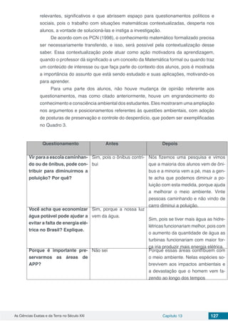 As Ciências Exatas e da Terra no Século XXI Capítulo 13 127
relevantes, significativos e que abrissem espaço para questionamentos políticos e
sociais, pois o trabalho com situações matemáticas contextualizadas, desperta nos
alunos, a vontade de solucioná-las e instiga a investigação.
De acordo com os PCN (1998), o conhecimento matemático formalizado precisa
ser necessariamente transferido, e isso, será possível pela contextualização desse
saber. Essa contextualização pode atuar como ação motivadora da aprendizagem,
quando o professor dá significado a um conceito da Matemática formal ou quando traz
um conteúdo de interesse ou que faça parte do contexto dos alunos, pois é mostrada
a importância do assunto que está sendo estudado e suas aplicações, motivando-os
para aprender.
Para uma parte dos alunos, não houve mudança de opinião referente aos
questionamentos, mas como citado anteriormente, houve um engrandecimento do
conhecimento e consciência ambiental dos estudantes. Eles mostraram uma ampliação
nos argumentos e posicionamentos referentes às questões ambientais, com adoção
de posturas de preservação e controle do desperdício, que podem ser exemplificadas
no Quadro 3.
Questionamento Antes Depois
Vir para a escola caminhan-
do ou de ônibus, pode con-
tribuir para diminuirmos a
poluição? Por quê?
Sim, pois o ônibus contri-
bui
Nós fizemos uma pesquisa e vimos
que a maioria dos alunos vem de ôni-
bus e a minoria vem a pé, mas a gen-
te acha que podemos diminuir a po-
luição com esta medida, porque ajuda
a melhorar o meio ambiente. Vinte
pessoas caminhando e não vindo de
carro diminui a poluição.
Você acha que economizar
água potável pode ajudar a
evitar a falta de energia elé-
trica no Brasil? Explique.
Sim, porque a nossa luz
vem da água.
Sim, pois se tiver mais água as hidre-
létricas funcionariam melhor, pois com
o aumento da quantidade de água as
turbinas funcionariam com maior for-
ça iria produzir mais energia elétrica.
Porque é importante pre-
servarmos as áreas de
APP?
Não sei Porque essas áreas contribuem com
o meio ambiente. Nelas espécies so-
brevivem aos impactos ambientais e
a devastação que o homem vem fa-
zendo ao longo dos tempos
 