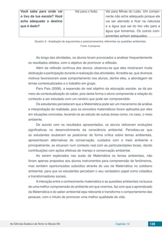 As Ciências Exatas e da Terra no Século XXI Capítulo 13 128
Você sabe para onde vai
o lixo da tua escola? Você
acha adequado o destino
que é dado?
Vai para o lixão. Vai para Minas do Leão. Um compo-
nente não acha adequado porque ele
vai ser aterrado e ficar na natureza
e a água que sai do lixo vão para a
água que tomamos. Os outros com-
ponentes acham adequados.
Quadro 3 - Ampliação de argumentos e posicionamentos referentes as questões ambientais
Fonte: A pesquisa
Ao longo das atividades, os alunos foram provocados a analisar frequentemente
os resultados obtidos, com o objetivo de promover a reflexão.
Além da reflexão contínua dos alunos, observou-se que eles mostraram muita
dedicação e participação durante a realização das atividades.Acredita-se, que diversos
motivos favoreceram esse comportamento nos alunos, dentre eles, a abordagem de
temas contextualizados e o trabalho em grupo.
Para Pais (2008), a expansão do real objetivo da educação escolar, se dá por
meio da contextualização do saber, pois desta forma o aluno compreende a relação do
conteúdo a ser estudado com um cenário que pode ser compreendido
Os estudantes perceberam que a Matemática pode ser um mecanismo de análise
e interpretação da realidade, pois os conceitos matemáticos foram aplicados por eles
em situações concretas, levando-os ao estudo de outras áreas como, no caso, o meio
ambiente.
De acordo com os resultados apresentados, os alunos obtiveram evoluções
significativas no desenvolvimento da consciência ambiental. Percebeu-se que
os estudantes souberam se posicionar de forma crítica sobre temas ambientais,
apresentaram alternativas de conservação, cuidados com o meio ambiente e
principalmente, se situaram num contexto real com as particularidades locais, dando
contribuições com ações efetivas de manejo e conservação ambiental.
Ao serem explorados nas aulas de Matemática os temas ambientais, não
foram apenas propostos aos alunos instrumentos para compreensão de fenômenos,
mas também oportunizados subsídios através do uso da Matemática no cotidiano
ambiental, para que os estudantes percebam o seu verdadeiro papel como cidadãos
e transformadores sociais.
A interação entre o conhecimento matemático e as questões ambientais na busca
de uma melhor compreensão do ambiente em que vivemos, faz com que o aprendizado
da Matemática e do saber ambiental seja relevante e transforme o comportamento das
pessoas, com o intuito de promover uma melhor qualidade de vida.
 