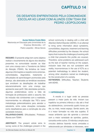 Capítulo 14 130As Ciências Exatas e da Terra no Século XXI
CAPÍTULO 14
OS DESAFIOS ENFRENTADOS PELA COMUNIDADE
ESCOLAR AO LIDAR COM ALUNOS COM TDAH EM
PEDRO LEOPOLDO/MG
Aurea Helena Costa Melo
Mestranda em Educação pela Universidad de la
Empresa, Montevidéu – UY
Pedro Leopoldo – Minas Gerais
RESUMO: O presente artigo tem como objetivo
realizar o levantamento de alguns dos desafios
presentes na comunidade escolar ao lidar
com uma criança com o Transtorno do Déficit
de Atenção (TDAH). Na tentativa de trazer
algumas informações a respeito como sintomas,
comorbidades, diagnóstico, tratamento e
dificuldades de aprendizagem promovidas pela
doença, são abarcadas as temáticas escolares
que envolvem as desafiações de trabalhar
educacionalmente com uma criança que
apresenta esse perfil. São abordadas portanto,
algumas problemáticas como a falta de
formação de professores sobre o assunto, leis
de inclusão não condizentes com a realidade,
inconvenientes na utilização das TIC’s como
metodologia potencializadora para atender o
estudante, entre outas situações nomeadas
como desafiadoras para a construção de uma
sociedade inclusiva.
PALAVRAS-CHAVE: Dificuldades; Professor;
Alunos com TDAH.
ABSTRACT: The present article aims to
survey some of the challenges present in the
school community in dealing with a child with
Attention Deficit Disorder (ADHD). In an attempt
to bring some information about symptoms,
comorbidities, diagnosis, treatment and learning
difficulties promoted by the disease, the school
topics that involve the challenges of working with
a child that presents this profile are covered.
Therefore, some problems are addressed such
as the lack of teacher training on the subject,
inclusion laws that are not consistent with
reality, inconveniences in the use of ICTs as a
potential methodology to attend the student,
among other situations named as challenging
for the construction of a society.
KEYWORDS: Difficulties; Teacher; Students
with ADHD.
1 | 	INTRODUÇÃO
A escola é o lugar onde as pessoas
passam a maior parte da vida. Iniciam sua
trajetória na primeira infância e vão até o final
da adolescência, convivendo quatro horas por
dia, ou mais, nesse espaço. Sendo assim, ela
é o maior formador na vida dos sujeitos. É
nesse ambiente que ele aprende a conviver
com a maior variedade de opiniões, gostos,
conceitos entre outros. O indivíduo amplia seus
vínculos afetivos fazendo novas amizades e
selecionando por afinidades e interesses, seus
 