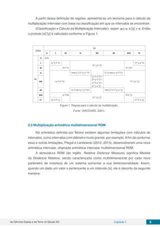 As Ciências Exatas e da Terra no Século XXI Capítulo 1 5
A partir dessa definição de regiões, apresenta-se um teorema para o cálculo da
multiplicação intervalar com base na classificação em que os intervalos se encontram.
(Classificação e Cálculo da Multiplicação Intervalar): sejam e [y] Então
o produto [x]*[y] é calculado conforme a Figura 1.
Figura 1: Regras para o cálculo da multiplicação.
Fonte: (VACCARO, 2001).
2.3	Multiplicação aritmética multidimensional RDM
Na aritmética definida por Moore existem algumas limitações com cálculos de
intervalos, como intervalos com diâmetro muito grande, por exemplo.Afim de contornar
essa e outras limitações, Piegat e Landowski (2012, 2013), desenvolveram uma nova
aritmética intervalar, chamada aritmética intervalar multidimensional RDM.
A abreviatura RDM (do inglês, Relative Distance Measure) significa Medida
da Distância Relativa, sendo caracterizada como multidimensional por cada novo
parâmetro de incerteza de um sistema aumentar a sua dimensionalidade. Assim,
quando um dado um valor x pertencente a um intervalo [x], ele é descrito da seguinte
maneira:
 