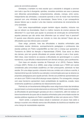 As Ciências Exatas e da Terra no Século XXI Capítulo 14 131
pares de convivência pessoal.
Entretanto, é também no meio escolar que o estudante é obrigado a conviver
com tudo o que lhe é divergente; opiniões, conceitos contrários aos seus e pessoas
com diferentes personalidades, comportamentos, atitudes, crenças, entre outros.
Independente das afinidades, o estudante aprende a viver do modo mais harmônico
possível com uma infinidade de diversidades. Dessa forma, é por consequência
desses fatores que a escola é uma das maiores construtoras de ensinamentos de
uma sociedade.
Com tanta responsabilidade surgem também alguns desafios, inclusive nos
que se referem as diversidades. Qual é a melhor maneira de ensinar pessoas tão
diferentes? E o que fazer para ajudar no processo de construção do conhecimento
aquelas pessoas que são ainda mais diferentes que as outras? Isso é possível?
E quando esse diferente precisa ser incluído no meio dos demais? Quais são as
dificuldades que isso oferece para a escola?
Esse artigo, portanto, trata das dificuldades e desafios enfrentados pela
comunidade escolar (diretores, acompanhamento pedagógico e professores das
escolas públicas em Pedro Leopoldo/MG) ao lidar com a criança que apresenta o
Transtorno do Déficit de Atenção e Hiperatividade (TDAH). Esse aluno se difere
dos demais, pois tem grande dificuldade em prestar atenção à aula e ficar quieto.
Além disso, esse transtorno se associa a dificuldades de aprendizagem e a outros
transtornos, o que dificulta o relacionamento com demais crianças, pais e professores.
Com base em estudos recentes de Polanczyk et al. (2012), Pastura, Mattos
e Araújo (2007), Rohde et al. (2000), esse artigo constata que o TDAH vem sendo
considerado pela comunidade acadêmica um fator preocupante, sobretudo na fase
escolar. Em uma etapa quando o discente inicia seu contato com a leitura e escrita, é
imprescindível que ele mantenha sua atenção e concentração para que se alcance as
propostas pedagógicas para aquele período. Devido aos problemas apresentados por
um aluno com TDAH é mais difícil alcançar esses objetivos. Por conseguinte, crianças
com esse transtorno apresentam maior probabilidade de repetência, evasão, baixo
rendimento acadêmico e problemas de relacionamento social.
Partindo de um levantamento bibliográfico esse artigo busca tratar das temáticas
que permeiam o universo escolar abarcando os sintomas doTDAH, suas comorbidades,
as dificuldades de aprendizagem geradas por ele e o tratamento, além de realizar um
breve levantamento de quais são os desafios enfrentados pela comunidade escolar de
escolas públicas regulares em Pedro Leopoldo/MG ao lidar com alunos com o TDAH.
Assim sendo, a proposta desse estudo é esclarecer um pouco mais sobre a
doença e suscitar uma reflexão acerca das dificuldades da docência ao trabalhar com
uma criança de necessidades especiais.
 